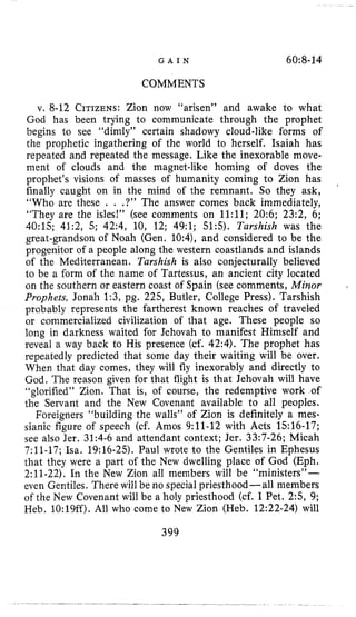 G A I N 60:8-14
COMMENTS
v, 8-12 CITIZENS:Zion now “arisen” and awake to what
God has been trying to communicate through the prophet
begins to see “dimly” certain shadowy cloud-like forms of
the prophetic ingathering of the world to herself. Isaiah has
repeated and repeated the message. Like the inexorable move-
ment of clouds and the magnet-like homing of doves the
prophet’s visions of masses of humanity coming to Zion has
finally caught on in the mind of the remnant. So they ask,
“Who are these . . .?” The answer comes back immediately,
“They are the isles!” (see comments on 1l:ll; 20:6; 23:2, 6;
40:lS; 41:2, 5; 42:4, 10, 12; 49:l; 51:5). Turshish was the
great-grandson of Noah (Gen. 10:4), and considered to be the
progenitor of a people along the western coastlands and islands
of the Mediterranean. Turshish is also conjecturally believed
to be a form of the name of Tartessus, an ancient city located
on the southern or eastern coast of Spain (see comments, Minor
Prophets, Jonah 1:3, pg. 225, Butler, College Press). Tarshish
probably represents the fartherest known reaches of traveled
or commercialized civilization of that age. These people so
long in darkness waited for Jehovah to manifest Himself and
reveal a way back to His presence (cf. 42:4). The prophet has
repeatedly predicted that some day their waiting will be over.
When that day comes, they will fly inexorably and directly to
God. The reason given for that flight is that Jehovah will have
“glorified” Zion. That is, of course, the redemptive work of
the Servant and the New Covenant available to all peoples.
Foreigners “building the walls” of Zion is definitely a mes-
sianic figure of speech (cf. Amos 9:ll-12 with Acts 1516-17;
see also Jer. 31:4-6 and attendant context; Jer. 33:7-26; Micah
7:ll-17; Isa. 19:16-25). Paul wrote to the Gentiles in Ephesus
that they were a part of the New dwelling place of God (Eph.
2:ll-22). In the New Zion all members will be “ministers”-
even Gentiles. There will be no special priesthood-all members
of the New Covenant will be a holy priesthood (cf. I Pet. 2:5, 9;
Heb. 10:lQff).All who come to New Zion (Heb. 12:22-24) will
’
.
399
 