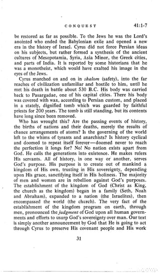 C O N Q U E S T 4l:l-7
be restored as far as possible. To the Jews he was the Lord’s
anointed who ended the Babylonian exile and opened a new
era in the history of Israel. Cyrus did not force Persian ideas
on his subjects, but rather formed a synthesis of the ancient
cultures of Mesopotamia, Syria, Asia Minor, the Greek cities,
and parts of India. It is reported by some historians that he
was a monotheist, which would have exalted his image in the
eyes of the Jews.
Cyrus marched on and on in shalom (safety), into the far
reaches of civilization unfamiliar and hostile to him, until he
met his death in battle about 530 B.C. His body was carried
back to Pasargadae, one of his capital cities. There his body
was covered with wax, according to Persian custom, and placed
in a stately, dignified tomb which was guarded by faithful
priests for 200 years. The tomb is still standing, but its contents
have long since been removed.
Who has wrought this? Are the passing events of history,
the births of nations and their deaths, merely the results of
chance arrangements of atoms? Is the governing of the world
left to the whims of tyrants and anarchists? Is history cyclical
and doomed to repeat itself forever-doomed never to reach
the perfection it longs for? No! No nation exists apart from
God. He calls the generations into existence. He makes rulers
His servants. All of history, in one way or another, serves
God’s purpose. His purpose is to create out of mankind a
kingdom of His own, trusting in His sovereignty, depending
upon His grace, sanctifying itself in His holiness. The majority
of men and women are in rebellion against God’s purposes.
The establishment of the kingdom of God (Christ as King,
the church as the kingdom) began in a family (Seth, Noah
and Abraham), expanded to a nation (the Israelites), then
encompassed the world (the church). The very fact of the
establishment of the kingdom program on earth, through
men, pronounced thejudgment of God upon all human govern-
ments and efforts to usurp God’s sovereignty over man. Our text
is simply another announcement by God that He is going to act
through Cyrus to preserve His covenant people and His work
31
 
