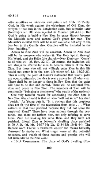 60~8-14 I S A I A H
offer sacrifices as ministers and priests (cf. Heb. 13:lS-16).
God, in His wrath against the wickedness of Old Zion, de-
stroyed it (not only in the Babylonian exile, but centuries later
[forever]-when Old Zion. rejected its Messiah [70 A.D.]). But
God is going to build a New Zion by grace (favor) because
the Messiah came and earned God’s grace for man. The
Messiah’s merited favor will be made available not only to the
Jew but to the Gentile also. Gentiles will be included in the
New “building.”
Access to New Zion will be constant. Access to New Zion
will be for everyone who wishes it. The Holy Spirit, through
His Word, and the Bride (the church-New Zion) say “Come”
to all who will (cf. Rev. 2217). Of course, the invitation will
not always be offered for men to become citizens of the New
Zion. But those who will not willingly enter Zion in this life
would not enter it in the next life either (cf. Lk. 16:29-31).
This is really the point of Isaiah’s statement that Zion’s gates
are open continually; the idea is ready access for all who wish.
There shall be no danger to those in New Zion that the gates
will have to be shut and barred. There will be continual free-
dom and peace in New Zion. The members of Zion will be
continually “bringing in the sheaves” (thewealth of the nations).
One very forceful reason for concluding the Zion here is
New Zion (the church) is that all who “will not serve” her shall
“perish.” As Young puts it, “It is obvious that this prophecy
does not fit the time of the restoration from exile , . . What
nations at that time perished because they did not serve the
empirical Zion?” There have been nations through the cen-
turies, and there are nations now, not only refusing to serve
literal Zion but making her serve them and they have not
perished. Literal Zion as Jehovah’s dwelling place perished
in 70 A.D. (cf. Mt. 24:37-39; Lk. 13:34-35; 19:41-44). The
Hebrew word kharav is translated wasted and means basically
destroyed by drying up. What tragic waste all the potential
resources, and wealth of those nations and peoples who will
not surrender to the New Zion!
v. 13-14 COMELINESS:The place of God’s dwelling (New
400
 