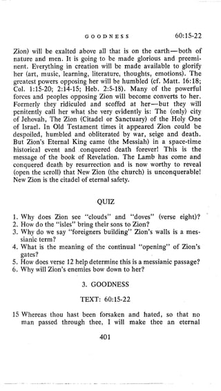 G O O D N E S S 60:15-22
Zion) will be exalted above all that is on the earth-both of
nature and men. It is going to be made glorious and preemi-
nent. Everything in creation will be made available to glorify
her (art, music, learning, literature, thoughts, emotions). The
greatest powers opposing her will be humbled (cf. Matt. 16:18;
Col. 1:15-20; 2:14-15; Heb. 2:s-18). Many of the powerful
forces and peoples opposing Zion will become converts to her.
Formerly they ridiculed and scoffed at her-but they will
penitently call her what she very evidently is: The (only) city
of Jehovah, The Zion (Citadel or Sanctuary) of the Holy One
of Israel. In Old Testament times it appeared Zion could be
despoiled, humbled and obliterated by war, seige and death.
But Zion’s Eternal King came (the Messiah) in a space-time
historical event and conquered death forever! This is the
message of the book of Revelation, The Lamb has come and
conquered death by resurrection and is now worthy to reveal
(open the scroll) that New Zion (the church) is unconquerable!
New Zion is the citadel of eternal safety.
QUIZ
1. Why does Zion see “clouds” and “doves” (verse eight)?
2. How do the “isles” bring their sons to Zion?
3, Why do we say “foreigners building” Zion’s walls is a mes-
4. What is the meaning of the continual “opening” of Zion’s
5. How does verse 12 help determine this is a messianic passage?
6. Why will Zion’s enemies bow down to her?
’
sianic term?
gates?
3. GOODNESS
TEXT: 60:15-22
15 Whereas thou hast been forsaken and hated, so that no
man passed through thee, I will make thee an eternal
401
 