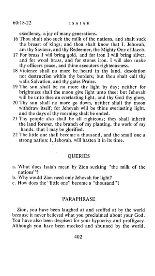 60:15-22 I S A I A H
excellency, a joy of many generations,
16 Thou shalt also suck the milk of the nations, and shalt suck
the breast of kings; and thou shalt know that I, Jehovah,
am thy Saviour, and thy Redeemer, the Mighty One of Jacob.
17 For brass I will bring gold, and for iron I will bring silver,
and for wood brass, and for stones iron. I will also make
thy officers peace, and thine executors righteousness.
18 Violence shall no more be heard in thy land, desolation
nor destruction within thy borders; but thou shalt call thy
walls Salvation, and thy gates Praise.
19 The sun shall be no more thy light by day; neither for
brightness shall the moon give light unto thee: but Jehovah
will be unto thee an everlasting light, and thy God thy glory,
20 Thy sun shall no more go down, neither shall thy moon
withdraw itself; for Jehovah will be thine everlasting light,
and the days of thy morning shall be ended.
21 Thy people also shall be all righteous; they shall inherit
the land forever, the branch of my planting, the work of my
hands, that I may be glorified.
22 The little one shall become a thousand, and the small one a
strong nation: I, Jehovah, will hasten it in its time.
QUERIES
a. What does Isaiah mean by Zion sucking “the milk of the
b. Why would Zion need only Jehovah for light?
c. How does the “little one” become a “thousand”?
nations”?
PARAPHRASE
Zion, you have been laughed at and scoffed at by the world
because it never believed what you proclaimed about your God.
You have also been despised for your hypocrisy and profligacy.
Although you have been mocked and shunned by the world,
402
 