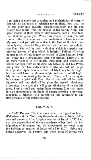 G O O D N E S S 60:15-22
I am going to make you so exalted and majestic for all eternity
you will be an object of rejoicing for millions. You shall be
fed and grow into beautiful maidenhood from the life and
vitality that comes from the nations of the world. Kings and
great leaders of these nations shall become part of that food
that shall be given you. When this comes to pass you will
compare the experience with the predictions I have made in
My Word and you will know that I, the God of the Jews, am
the only God there is! Only the best will be good enough for
you Zion. You will be built with that which is superior and
precious instead of that which is inferior. Failing, faltering
human rulers will no longer be needed in Zion because I will
put Peace and Righteousness upon her throne. There will be
no more violence in her midst. Desolation and destruction
will be banished from within Zion. My Salvation and My Praise
will protect her like walls around a city. She will no longer
be dependent upon mere reflections of My Glory for her light,
but she shall have the ultimate origin and source of all Light,
My Person, illuminating her forever. There will never again
be sadness or grief with Zion. Her citizens will all be made
righteous and they shall all be given the eternal inheritance
I promised them and this will cause all the world to see My
glory. From a small and insignificant remnant Zion shall grow
into an innumerable multitude of people forming a universal
kingdom. I, Jehovah, will accomplish this according to My
time schedule of the world’s history.
COMMENTS
v. 15-17 RICHES:The time came when the “glorious land”
(Palestine) and the “holy” city (Jerusalem) was an object of ridi-
cule and mockery. After Assyrian invasion of Israel in 722 B.C.
and the deportation of the ten northern tribes (and the im-
migration of foreigners into the unoccupied territory) came
the Babylonian invasion of Judah (606-586 B.C.). Nebuchad-
nezzar destroyed the Temple, lore down most of Jerusalem’s
403
 