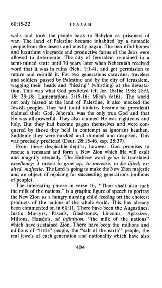 60:15-22 I S A I A H
walls and took the people back to Babylon as prisoners of
war. The land of Palestine became inhabited by a nomadic
people from the deserts and mostly pagan. The beautiful homes
and luxuriant vineyards and productive farms of the Jews were
allowed to deteriorate. The city of Jerusalem remained in a
semi-ruined state until 70 years later when Nehemiah received
word that it was in ruins (Neh. 1:l-4), and got permission to
return and rebuild it. For two generations caravans, travelers
and soldiers passed by Palestine and by the city of Jerusalem,
wagging their heads and “hissing” (whistling) at the devasta-
tion. This was what God predicted (cf. Jer. 18:16; 1953; 2.59,
18; 29:18; Lamentations 2:15-16; Micah 6:16). The world
not only hissed at the land of Palestine, it also mocked the
Jewish people. They had (until idolatry became so prevalent)
claimed their God, Jehovah, was the only true God and that
He was all-powerful. They also claimed He was righteous and
holy. But they had become pagan themselves and were con-
quered by those they held in contempt as ignorant heathen.
Suddenly they were mocked and shunned and despised. This
was precisely predicted (Deut. 28:15-46, esp. 28:37).
From these despicable depths, however, God promises to
rescue a remnant and form a New Zion which He will exalt
and magnify eternally. The Hebrew word ge’on is translated
excellency; it means to grow up, to increase, to be lifted, ex-
alted, majestic. The Lord is going to make the New Zion majestic
and an object of rejoicing for succeeding generations (millions
of people).
The interesting phrase in verse 16, “Thou shalt also suck
the milk of the nations,” is a graphic figure of speech to portray
the New Zion as a hungry nursing child feeding on the choicest
products of the nations of the whole world. This has already
been commented on in 60:ll. There have been the Augustines,
Justin Martyrs, Pascals, Gladstones, Lincolns, Agassizes,
Miltons, Handels, ad infinitum, “the milk of the nations”
which have sustained Zion. There have been the millions and
millions of “little” people, the “salt of the earth” people, the
real jewels of each generation and nationality which have also
404
 