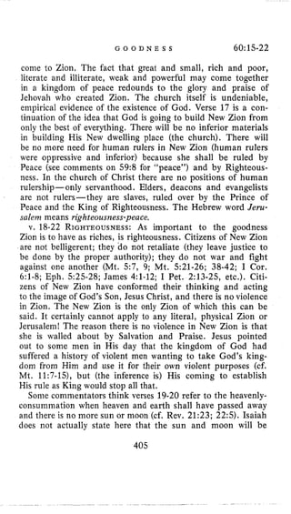 G O O D N E S S 60:15-22
come to Zion. The fact that great and small, rich and poor,
literate and illiterate, weak and powerful may come together
in a kingdom of peace redounds to the glory and praise of
Jehovah who created Zion. The church itself is undeniable,
empirical evidence of the existence of God. Verse 17 is a con-
tinuation of the idea that God is going to build New Zion from
only the best of everything. There will be no inferior materials
in building His New dwelling place (the church). There will
be no more need for human rulers in New Zion (human rulers
were oppressive and inferior) because she shall be ruled by
Peace (see comments on 59:8for “peace”) and by Righteous-
ness. In the church of Christ there are no positions of human
rulership- only servanthood. Elders, deacons and evangelists
are not rulers-they are slaves, ruled over by the Prince of
Peace and the King of Righteousness. The Hebrew word Jeru-
salem means righteousnewpeace.
v. 18-22RIGHTEOUSNESS:As important to the goodness
Zion is to have as riches, is righteousness. Citizens of New Zion
are not belligerent; they ao not retaliate (they leave justice to
be done by the proper authority); they do not war and fight
against one another (Mt. 5 7 , 9; Mt. 521-26;38-42;I Cor.
6:l-8;Eph. 525-28;James 4:l-12;I Pet. 2:13-25,etc.). Citi-
zens of New Zion have conformed their thinking and acting
to the image of God’s Son, Jesus Christ, and there is no violence
in Zion. The New Zion is the only Zion of which this can be
said. It certainly cannot apply to any literal, physical Zion or
Jerusalem! The reason there is no violence in New Zion is that
she is walled about by Salvation and Praise. Jesus pointed
out to some men in His day that the kingdom of God had
suffered a history of violent men wanting to take God’s king-
dom from Him and use it for their own violent purposes (cf.
Mt. 11:7-15), but (the inference is) His coming to establish
His rule as King would stop all that.
Some commentators think verses 19-20refer to the heavenly-
consummation when heaven and earth shall have passed away
and there is no more sun or moon (cf. Rev. 21:23;22:s).Isaiah
does not actually state here that the sun and moon will be
405
 