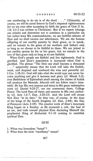 G O O D N E S S 6O:l.S-22
one continuing to do sin is of the devil . , .” Ultimately, of
course, we will be saved forever by God’s imputed righteousness
for we sin even after accepting by faith the grace of God (I Jn.
1:8; 2:l-2 was written to Christians). But if we repent (change
our minds) and determine not to continue in a particular sin
but rather keep His commandments, we are faithful citizens of
Zion and we shall receive our inheritance. We are the human
offspring of our earthly parents by their grace, so to speak,
and we remain in the grace of our mothers and fathers only
so long as we choose to be faithful to them. We are joined to
our earthly spouse by his or her grace, but we remain in the
love of that grace only so long as we are faithful.
When God’s people are faithful and live righteously, God is
glorified. And Zion’s population is increased when God is
glorified. The phrase “The little one shall become a thousand
. , .” apparently means that the Lord will take the foolish,
weak, and despised and confound the wise and powerful (cf.
I Cor. 1:18-31). God will take what the world says can never be-
come anything and give it increase and glory (cf. Micah 5:2);
even Bethlehem of Ephrathah small among the claims of Judah
will produce the Messiah, Jehovah will not follow man’s time-
table. He has His own seasons and times in His great redemptive
work (cf. Daniel 9:20-27, see our comments there, College
Press). The Lord fixes all times and seasons in His own author-
ity (cf. Acts 1;6-7; Dan. 2:20-23). And the Lord will create
New Zion “in its time.” Its time was, of course, in the days
of the kings of the fourth kingdom (cf. Dan. 2:44); the Day
of Pentecost (Acts 2:lff). The creative work of Zion’s incarnate
King began on a Sunday, as He mounted a colt, the foal of
an ass, and ‘rode toward physical Zion declaring Himself the
prophesied King of Zechariah 9:l-10 coming to establish
spiritual Zion.
QUIZ
1. When was Jerusalem “hated”?
2. What does the term “excellency” mean?
407
 