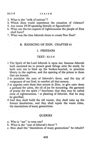 61:1-4 I S A I A H
3. What is the “milk of nations”?
4. Which Zion would experience the cessation of violence?
5. Are verses 19-20speaking literally or figuratively?
6. What are the two aspects of righteousness the people of Zion
7 . What was the time Jehovah chose to create New Zion?
shall have?
B. REJOICING OF ZION, CHAPTER 61
1. FREEDOM
TEXT: 61:l-4
1The Spirit of the Lord Jehovah is upon me; because Jehovah
hath anointed me to preach good tidings unto the meek; he
hath sent me to bind up the broken-hearted, to proclaim
liberty to the captives, and the opening of the prison to them
that are bound; ,
2 to proclaim the year of Jehovah’s favor, and the day of
vengeance of our God; to comfort all that mourn;
3 to appoint unto them that mourn in Zion, to give unto them
a garland for ashes, the oil of joy for mourning, the garment
of praise for the spirit cc heaviness; that they may be called
trees of righteousness, 1 le planting of Jehovah, that he may
be glorified.
4 And they shall build the old wastes, they shall raise up the
former desolations, and they shall repair the waste cities,
th.e desolations of many generations.
QUERIES
,a. Who is “me” in verse one?
b. What is the “year of Jehovah’s favor”?
c. How shall the “desolations of many generations” be rebuilt?
408
 