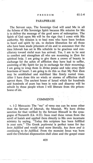 F R E E D O M 61:1-4
PARAPHRASE
The Servant says, The Sovereign God will send Me in all
the fulness of His Sovereign Spirit because His mission for Me
is to deliver the message of the good news of redemption. The
Spirit of God upon Me will be the sign that I come with His
authority. My mission is to heal men who have been broken
in heart and spirit by sin, to declare liberation for all those
who have been made prisoners of sin and to announce that the
time Jehovah has set in His schedule to be gracious and con-
ciliatory toward sinful man has arrived. Yes, I am to be sent
to comfort and strengthen all who are mourning in Zion for
spiritual help. I am going to give them a crown of beauty in
exchange for the ashes of affliction they have had to suffer,
anointing of My Spirit for joy in exchange for their mourning;
I am going to wrap them in divine praise and take away their
heaviness of heart. I am going to do this so that My New Zion
may be established and stabilized like firmly rooted trees.
After I have done this no winds or storms of affliction shall
uproot them. The ancient house of Israel which for hundreds
and hundreds of years has been in ruin and disarray will be
rebuilt by these people whom I will liberate from the prison-
house of sin.
-
COMMENTS
v. 1-2 MESSAGE:The “me” of verse one can be none other
than the Servant of Jehovah, the Messiah. We have divine
sanction for that verified by the Servant Himself in the syna-
gogue of Nazareth (Lk. 4:21). Jesus read these verses from the
scroll of Isaiah and applied them directly to His own incarnate
ministry by saying, “Today this scripture has been fulfilled
in your ears.” The Greek peplerotai is perfect tense for has
been fulfilled and would read more literally, has been and is
coiztiizuiiag to be filfilled. From the moment Jesus was born
until the Christian dispensation shall close and the gospel cease
409
 