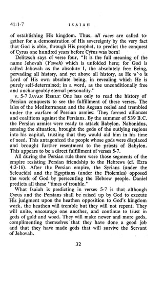 41:1-7 I S A I A H
of establishing His kingdom. Thus, all races are called to-
gether for a demonstration of His sovereignty by the very fact
that God is able, through His prophet, to predict the conquest
of Cyrus one hundred years before Cyrus was born!
Delitzsch says of verse four, “It is the full meaning of the
name Jehovah (Yuweh) which is unfolded here; for God is
called Jehovah as the absolute I, the absolutely free Being,
pervading all history, and yet above all history, as He wl>ois
Lord of His own absolute being, in revealing which He is
purely self-determined; in a word, as the unconditionally free
and unchangeably eternal personality.”
v. 5-7 JAVAN REELS:One has only to read the history of
Persian conquests to see the fulfillment of these verses. The
isles of the Mediterranean and the Aegean reeled and trembled
under the warfare of Persian armies. They formed alliances
and coalitions against the Persians. By the summer of 539 B.C.
the Persian armies were ready to attack Babylon. Nabonidus,
sensing the situation, brought the gods of the outlying regions
into his capital, trusting that they would aid him in his time
of need. This antagonized the people whose gods were displaced
and brought further resentment to the priests of Babylon.
This appears to be a direct fulfillment of verses 5-7.
All during the Persian rule there were those segments of the
empire resisting Persian friendship to the Hebrews (cf. Ezra
4:3-16). After the Persian empire, the Syrians (under the
Seleucids) and the Egyptians (under the Ptolemies) opposed
the work of God by persecuting the Hebrew people. Daniel
predicts all these “times of trouble.”
What Isaiah is predicting in verses 5-7 is that .although
Cyrus and the Persians shall be raised up by God to execute
His judgment upon the heathen opposition to God’s kingdom
work, the heathen will tremble but they will not repent. They
will unite, encourage one another, and continue to trust in
gods of gold and wood. They will make newer aqd more gods,
complimenting themselves that they have done a good job
and that they have made gods that will survive the Servant
of Jehovah.
32
 