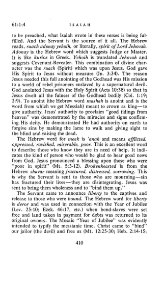 61:1-4 I S A I A H
to be preached, what Isaiah wrote in these verses is being ful-
filled. And the Servant is the source of it all. The Hebrew
reads, much adonuy yehoih, or literally, spirit of Lord Jehovah.
Adonay is the Hebrew word which suggests Judge or Master.
It is like kurios in Greek. Yehoih is translated Jehovah and
suggests Covenant-Revealer. This combination of divine char-
acter was the much (Spirit) which was upon Jesus. God gave
His Spirit to Jesus without measure (Jn. 3:34). The reason
Jesus needed this full anointing of the Godhead was His mission
to a world of rebel‘prisoners enslaved by a supernatural devil.
God anointed Jesus with the Holy Spirit (Acts 10:38) so that in
Jesus dwelt all the fulness of the Godhead bodily (Col. 1:19;
2:9). To anoint (the Hebrew word mashuh is anoint and is the
word from which we get Messiah) meant to crown as king-to
give authority. Jesus’ authority to proclaim “good tidings from
heaven” was demonstrated by the miracles and signs confirm-
ing His deity. He demonstrated He had authority on earth to
forgive sins by making the lame to walk and giving sight to
the blind and raising the dead.
The Hebrew word for meek is ‘anah and means afSlicted,
oppressed, ravished, miserable, poor. This is an excellent word
to describe those who know they are in need of help. It indi-
cates the kind of person who would be glad to hear good news
from God. Jesus pronounced a blessing upon those who were
“poor in spirit” (Mt. 53-12), Brokenhearted is from the
Hebrew shavar meaning fractured, distressed, sorrowing. This
is why the Servant is sent to those who are mourning-sin
has fractured their lives- they are disintegrating. Jesus was
sent to bring them wholeness and to “bind them up.”
The Servant came to announce liberty to the captives and
release to those who were bound. The Hebrew word for liberty
is deror and was used in connection with the Year of Jubilee
(Lev. 25:lO; Ezek. 46:17, etc.) when bond-slaves were set
free and land taken in payment for debts was returned to its
original owners. The Mosaic “Year of Jubilee” was evidently
intended to typify the messianic time. Christ came to “bind”
our jailor (the devil) and free us (Mt. 12:25-30; Heb. 214-15;
410
 