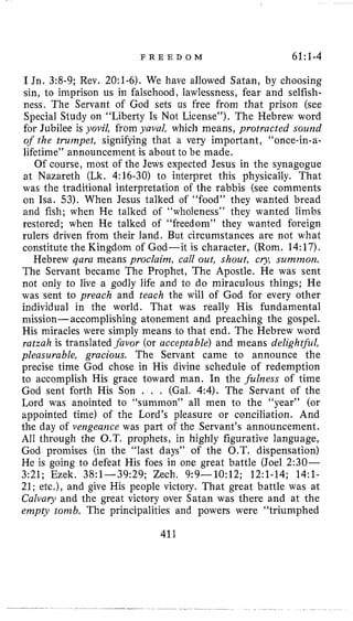 F R E E D O M 61:1-4
I Jn. 3:8-9; Rev. 2O:l-6). We have allowed Satan, by choosing
sin, l o imprison us in falsehood, lawlessness, fear and selfish-
ness. The Servant of God sets us free from that prison (see
Special Study on “Liberty Is Not License”). The Hebrew word
for Jubilee is yovil, from yaval, which means, protracted sound
of the truniyet, signifying that a very important, “once-in-a-
lifetime” announcement is about to be made.
Of course, most of the Jews expected Jesus in the synagogue
at Nazareth (Lk. 4:16-30) to interpret this physically. That
was the traditional interpretation of the rabbis (see comments
on Isa. 53). When Jesus talked of “food” they wanted bread
and fish; when He talked of “wholeness” they wanted limbs
restored; when He talked of “freedom” they wanted foreign
rulers driven from their land. But circumstances are not what
constitute the Kingdom of God-it is character, (Rom. 14:17).
Hebrew gara means proclainz, call out, shout, cry, surnmo?~.
The Servant became The Prophet, The Apostle. He was sent
not only to live a godly life and to do miraculous things; He
was sent to preach and teach the will of God for every other
individual in the world. That was really His fundamental
mission-accomplishing atonement and preaching the gospel.
His miracles were simply means to that end. The Hebrew word
ratzah is translated .favor (or acceptable) and means deligh@l,
pleasurable, gracious. The Servant came to announce the
precise time God chose in His divine schedule of redemption
to accomplish His grace toward man. In the filizess of time
God sent forth His Son . . . (Gal. 4:4).The Servant of the
Lord was anointed to “summon” all men to the “year” (or
appointed time) of the Lord’s pleasure or conciliation. And
the day of vengeance was part of the Servant’s announcement.
All through the O.T. prophets, in highly figurative language,
God promises (in the “last days” of the O.T. dispensation)
He is going to defeat His foes in one great battle (Joel 2:30-
3:21; Ezek. 38:1-39:29; Zech. 9:9-10:12; 12:l-14; 14:l-
21; etc.), and give His people victory. That great battle was at
Calvary and the great victory over Satan was there and at the
enzpty tonzb. The principalities and powers were “triumphed
411
 