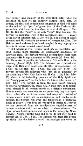 61~1-4 I S A I A H
over publicly and shamed” at the cross (Col. 2:15); when He
ascended on high He led captivity captive (Eph, 4:8). Of
course, the final and consummate vengeance of God will come
at the end of this “year” of grace (end of the Christian dis-
pensation, which are the last days, or end of all ages, I Cor.
10:ll).But this “year” is the only “year” God has sent His
Servant to announce. Now is the acceptable time . . Today
is the day of salvation! (cf. I1 Cor. 6:l-2).The defeat of God’s
enemies and His victory is the source of comfort for Zion. The
Hebrew word nakham (translated comfort) is very appropriate
here for it means consoled, eased, freed.
v. 3-4MISSION:The Hebrew word phe’er, translated gar-
lalzd, means more precisely, an ornamental headdress, or
adorning tiara. The Servant-Messiah accomplishes more than
conquest-He brings coronation to His people (cf. Rom. 8:31-
39).He makes it possible for believers to “sit with Him in the
heavenly places” (Eph. 2:6). His followers are crowned and
reign with Him over death and all other circumstances. (cf.
I Cor. 59-13;Heb. 11:7; I Cor. 3:21-22;Rev. 5:lO). The
Servant arioints His followers with “the oil of gladness” by
the ’anointing of the Holy Spirit (cf. I1 Car. 1:21;I Jn. 2:26-
27)‘which is the indwelling presence of the Holy Spirit and
ayment” on the believer’s future inheritance (cf.
h is from the root ‘ataph meaning
,cloak, veil. A man may, so to speak,
wrap himself in his hurhan moods as a defense mechanism.
Human moods and emotions are no protection; they are capri-
cious, vulnerable to circumstances and temporal. Instead of
h moods which are so manipulative and conducive to
d the.’Servant will wrap His followers in a protective
cloak of praise. If our lives are wrapped in praise to Jehovah
we are protected from the manipulative capriciousness of
human emotions which are so subject to circumstances. The
object of our heark’s3desires and hopes is The Almighty, Never
Varying, Always Faithful God and so we do not ever need to
despair (cfi I1 Cor. 1:8-11).The Servant will dress His people
up richly like the father dressed the prodigal son when he
412
 