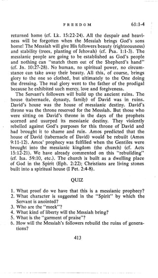 F R E E D O M 61:1-4
returned home (cf. Lk. 1522-24). All the despair and heavi-
ness will be forgotten when the Messiah brings God’s sons
home! The Messiah will give His followersbeauty (righteousness)
and stability (trees, planting of Jehovah) (cf. Psa. 1:1-3). The
messianic people are going to be established as God’s people
and nothing can “snatch them out of the Shepherd’s hand”
(cf. Jn. 10:27-28). No human, no spiritual power, no circum-
stance can take away their beauty. All this, of course, brings
glory l o the one so clothed, but ultimately to the One doing
the dressing. The real glory went to the father of the prodigal
because he exhibited such mercy, love and forgiveness.
The Servant’s followers will build up the ancient ruins. The
house (tabernacle, dynasty, family) of David was in ruins.
David’s house was the house of messianic destiny. David’s
throne was the throne reserved for the Messiah. But those who
were sitting on David’s throne in the days of the prophets
scorned and usurped its messianic destiny. They violently
rebelled against God’s purposes for this throne of David and
had brought it to shame and ruin. Amos predicted that the
house of David (tabernacle of David) would be rebuilt (Amos
9:11-12). Amos’ prophecy was fulfilled when the Gentiles were
brought into the messianic kingdom (the church) (cf. Acts
15:12-21). We have already commented on this “rebuilding”
(cf. Isa. 59:10, etc.). The church is built as a dwelling place
of God in the Spirit (Eph. 2:22); Christians are living stones
built into a spiritual house (IPet. 2:4-8).
I
QUIZ
1. What proof do we have that this is a messianic prophecy?
2. What character is suggested in the “Spirit” by which the
Servant is anointed?
3. Who are the “meek”?
4. What kind of liberty will the Messiah bring?
5. What is the “garment of praise”?
6. How will the Messiah’s followers rebuild the ruins of genera-
413
tions?
 
