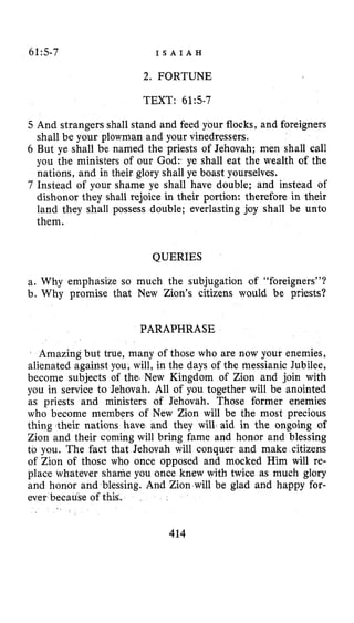 615-7 I S A I A H
2. FORTUNE
TEXT: 61:s-7
5 And strangers shall stand and feed your flocks, and foreigners
shall be your plowman and your vinedressers.
6 But ye shall be named the priests of Jehovah; men shall call
you the ministers of our God:’ ye shall eat the wealth of the
nations, and in their glory shall ye boast yourselves.
7 Instead of your shame ye shall have double; and instead of
dishonor they shall rejoice in their portion: therefore in their
land they shall possess double; everlasting joy shall be unto
them.
QUERIES
a. Why emphasize so much the subjugation of “foreigners”?
b. Why promise that New Zion’s citizens would be priests?
PARAPHRASE
Amazing but true, many of those who are now your enemies,
alienated against you, will, in the days of the messianic Jubilee,
become subjects of the. New Kingdom of Zion and join with
you in service to Jehovah. All of you together will be anointed
as priests and ministers of Jehovah. Those former enemies
who become members of New Zion will be the most precious
thing their nations have and they will aid in the ongoing of
Zion and their coming will bring fame and honor and blessing
to you. The fact that Jehovah will conquer and make citizens
of Zion of those who once opposed and mocked Him will re-
place whatever shame YQU once knew with twice as much glory
and honor and blessing. And Zion will be glad and happy for-
ever because of this.
414
 