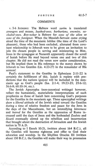 F O R T U N E 61:5-7
COMMENTS
v. 5-6 JOINING: The Hebrew word zarim is translated
sirangers and means, louthed-ones, barbarians, enemies, ex-
cluded-ones. Ben-nekar is Hebrew for sons of the alien or
som of the .foreigner. When the Messiah-Servant came crying
aloud the time of the messianic Jubilee (the time of the Lord’s
pleasure), those who had been excluded, alienated from cove-
nant relationship to Jehovah were to be given an invitation to
join the chosen people in serving and ministering to Him.
Jesus in the synagogue at Nazareth apparently closed the scroll
of Isaiah before He read beyond verses one and two of this
chapter. He did not read the verses now under consideration,
but He implied them in His reference to the mercy shown by
Jehovah to two Gentiles (Lk. 4:23-27) in the remainder of His
sermon!
Paul’s statement to the Gentiles in Ephesians 2:ll-22 is
certainly the fulfillment of this. Isaiah is replete with pre-
dictions that the nations (goiym) will be included in the mes-
sianic age as God’s people (Isa. 2:l-4; 19:23-25; 25:6-12;
56:6-8; 60:lO-14, etc.).
The Jewish Apocrypha (non-canonical writings) however,
reflect the humanistic, materialistic interpretations of such
prophecies as those of Isaiah here concerning God’s purposes
for the Gentiles in the messianic age. These apocryphal writings
show a liberal attitude of the Jewish mind toward the Gentiles
during a time of relative freedom and peace for the Jews in
the days of the Maccabeans, but an intensifying bitterness
and hatred for the Gentiles as the oppression of Rome in-
creased until the days of Jesus and the hotheaded Zealots and
Sicarii eventually stirred up the rebellion and insurrection
that brought about the destruction of Jerusalem and the Jewish
nation in 70 A.D.
According to I Enoch 10:21, (written about 164 B.C.), all
the Gentiles will become righteous and offer to God their
adoration and worship. In the Sibylline Oracles I11 (written
about 150 B.C.), the Gentiles will make their way in procession
415
 