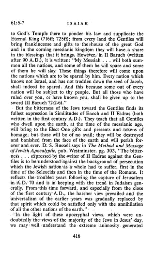 6115-7 I S A I A H
to God’s Temple there to ponder his law and supplicate the
Eternal King (716ff 725ff); from every land the Gentiles will
bring frankincense and gifts to thdshouse of the great God
and in the coming messianic kingdQm they will have,a share
in the blessings that it brings. However, i n I1 Baruch (written
after 90 A.D.), it is written: “My Messiah , . .will both sum-
mon all the nations, and some of them he will spare and some
of them he will slay. These things therefore will come upon
the nations which are to be spared by him. Every nation which
knows not Israel, and has not trodden down the seed of Jacob,
shall indeed be spared. And this because some out of every
nation will be subject to thy people. But all those who have
ruled over you, or have known you, shall be given up to the
sword (I1Baruch 72:2-6).”
But the bitterness of the Jews toward the Gentiles finds its
fullest expression in Similitudes of Enoch and I1 Esdras (both
written in the first century A.D.). They teach that all Gentiles
who dwell upon the earth, at the time of the messianic age,
will bring to the Elect One gifts and presents and tokens of
homage, but these will be of no avail; they will be destroyed
and banished from the face of the earth and will perish for-
ever and ever. D. S. Russell says in The Method and Message
of Jewish Apocalyptic, pub. Westminster, pg. 303, “The bitter-
neSs , . .ejrpressed’by the .writer of I1 Esdras against the Gen-
tiles is to be4understo st the background of persecution
which the Jewish fiatidn, whole had to suffer, first in the
&ne of the Seleucids and then in the time of the Romans. It
reflects the’troubled years following the capture of Jerusalem
in.A.D: 70 and is in keeping with the trend in Judaism gen-
erally. From ‘this.time forward, and especially from the close
rst century A.D., the harsher view prevailed and the
the earlier years was gradually replaced by
could be satisfied only with the annihilation
of all the other nations of the earth.”
the light of these apocryphal views, which were una
doubtedly the views of the majority of the Jews in Jesus’ day,
we may well understand the extreme animosity generated
416
 