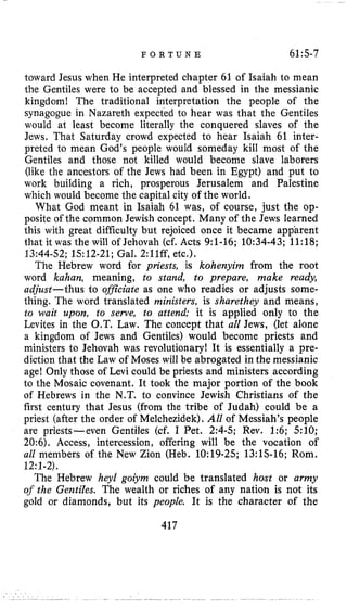 F O R T U N E 61:5-7
toward Jesus when He interpreted chapter 61 of Isaiah to mean
the Gentiles were to be accepted and blessed in the messianic
kingdom! The traditional interpretation the people of the
synagogue in Nazareth expected to hear was that the Gentiles
would at least become literally the conquered slaves of the
Jews. That Saturday crowd expected to hear Isaiah 61 inter-
preted to mean God’s people would someday kill most of the
Gentiles and those not killed would become slave laborers
(like the ancestors of the Jews had been in Egypt) and put to
work building a rich, prosperous Jerusalem and Palestine
which would become the capital city of the world.
What God meant in Isaiah 61 was, of course, just the op-
posite of the common Jewish concept. Many of the Jews learned
this with great difficulty but rejoiced once it became apparent
that it was the will of Jehovah (cf. Acts 9:l-16; 10:34-43; 11:18;
13:44-52; 1512-21; Gal. 2:11ff, etc.).
The Hebrew word for priests, is kohenyim from the root
word kahan, meaning, to stand, to prepare, make ready,
adjust-thus to oflciate as one who readies or adjusts some-
thing. The word translated ministers, is sharethey and means,
to wait upon, to serve, to attend; it is applied only to the
Levites in the O.T. Law. The concept that all Jews, (let alone
a kingdom of Jews and Gentiles) would become priests and
ministers to Jehovah was revolutionary! It is essentially a pre-
diction that the Law of Moses will be abrogated in the messianic
age! Only those of Levi could be priests and ministers according
to the Mosaic covenant. It took the major portion of the book
of Hebrews in the N.T. to convince Jewish Christians of the
first century that Jesus (from the tribe of Judah) could be a
priest (after the order of Melchezidek).All of Messiah’s people
are priests-even Gentiles (cf. I Pet. 2:4-5; Rev. 1:6; 510;
20:6). Access, intercession, offering will be the vocation of
all members of the New Zion (Heb. 10:19-25; 13:l.S-16; Rom.
12:1-2).
The Hebrew heyZ goiym could be translated host or army
of the Gentiles. The wealth or riches of any nation is not its
gold or diamonds, but its people. It is the character of the
417
 