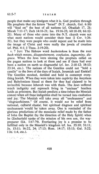 615-7 I S A I A H
people that make any kindgom what it is. God predicts through
His prophets that the future “Israel” (N.T. church, Gal. 6:16)
will “feed on” the best of all nations; (cf. Obadiah 17, 21;
Micah 7:ll-17; Zech 14:16-21; Isa. 19:26-25; 6O:lO-18; 66:12-
21). Many of those who came into the .N.T.church were not
what most nations would consider their best (I Cor. 1:26-
31), but they were people who could repent and be made into
the image of Christ and were really the jewels of creation
(cf. Phil. 4:li I Thess. 2:19-20).
v. 7 JOY: The Hebrew word bashettekem is from the root
bash which means, disappointment, confusion, ingnominy, dis-
grace. When the Jews were sinning the prophets called on
the pagan nations to look at them and see if there had ever
been a nation on earth so disgraceful (cf. Jer. 2:lO-12; 18:13;
23:14, etc.). The nations of the Gentiles could not “hold a
candle” to the Jews of the days of Isaiah, Jeremiah and Ezekiel!
The Gentiles mocked, derided and held in contempt every-
thing Jewish. When they were taken into captivity the Assyrians
and Babylonians hissed at them for they had claimed to be
invincible because Jehovah was with them. The Jews suffered
much indignity and reproach living in “unclean” heathen
s as prisoners. But Isaiah predicts a time (whenthe Messiah
indignities shall be turned into exaltation
h will take away all “uncleanness” and
f course, it would not be relief from
e; but spiritual disgrace and spiritual
taken away. One is reminded of the
the messianic relief made by the father
of John the Baptist (by the direction of the Holy Spirit) when
he (Zechariah) spoke of the mission of his own son, the way-
preparer (Lk. 1:67-79). Everlasting joy is a promise to be
fulfilled only in the Messiah’s kingdom (cf. Isa. 3510; 5l:ll;
Jn. 1511; 16:22, 24; 17:13; Rom. 14:17; 1513; Gal. 522;
I Jn’. 11:4,etc.).
418
 