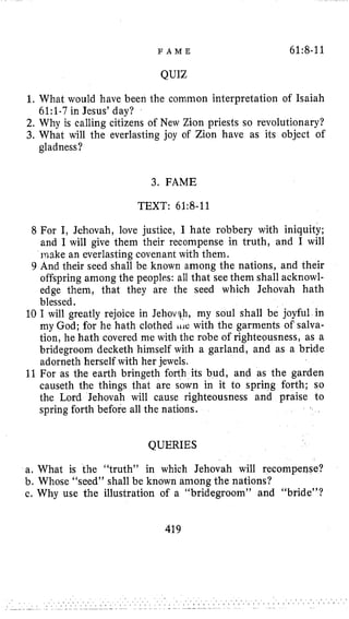 F A M E 61:8-11
QUIZ
1.What would have been the common interpretation of Isaiah
2. Why is calling citizens of New Zion priests so revolutionary?
3. What will the everlasting joy of Zion have as its object of
61:l-7in Jesus’ day?
gladness?
3. FAME
TEXT: 61:8-11
8 For I, :hovah, justice, I hate robbery with iniquity;
and I will give them their recompense in truth, and I will
make an everlasting covenant with them.
9 And their seed shall be known among the nations, and their
offspring among the peoples: all that see them shall acknowl-
edge them, that they are the seed which Jehovah, hath
blessed.
10 I will greatly rejoice in Jehovqh, my soul shall be joyful in
my God; for he hath clothed I I I ~ :with the garments of salva-
tion, he hath covered me with the robe of righteousness, as a
bridegroom decketh himself with a garland, and as a bride
adorneth herself with her jewels.
11For as the earth bringeth forth its bud, and as the garden
causeth the things that are sown in it to spring forth; so
the Lord Jehovah will cause righteousness and praise to
spring forth before all the nations.
QUERIES
a, What is the “truth” in which Jehovah will recompense?
b. Whose “seed” shall be known among the nations?
c. Why use the illustration of a “bridegroom” and “bride”?
419
 