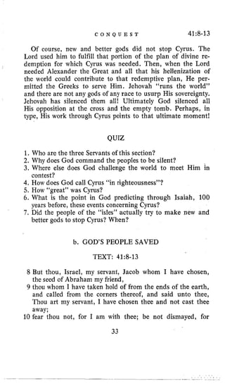 C O N Q U E S T 41:8-13
Of course, new and better gods did not stop Cyrus. The
Lord used him to fulfill that portion of the plan of divine re-
demption for which Cyrus was needed. Then, when the Lord
needed Alexander the Great and all that his hellenization of
the world could contribute l o that redemptive plan, He per-
mitted the Greeks to serve Him. Jehovah “runs the world”
and there are not any gods of any race to usurp His sovereignty.
Jehovah has silenced them all! Ultimately God silenced all
His opposition at the cross and the empty tomb. Perhaps, in
type, His work through Cyrus points to that ultimate moment!
QUIZ
1, Who are the three Servants of this section?
2. Why does God command the peoples to be silent?
3, Where else does God challenge the world to meet Him in
4,How does God call Cyrus “in righteousness”?
5, How “great” was Cyrus?
6. What is the point in God predicting through Isaiah, 100
7 . Did the people of the “isles” actually try to make new and
contest?
years before, these events concerning Cyrus?
better gods to stop Cyrus? When?
b. GOD’S PEOPLE SAVED
TEXT: 41~8-13
8 But thou, Israel, my servant, Jacob whom I have chosen,
the seed of Abraham my friend,
9 thou whom I have taken hold of from the ends of the earth,
and called from the corners thereof, and said unto thee,
Thou art my servant, I have chosen thee and not cast thee
away;
10 fear thou not, for I am with thee; be not dismayed, for
33
 