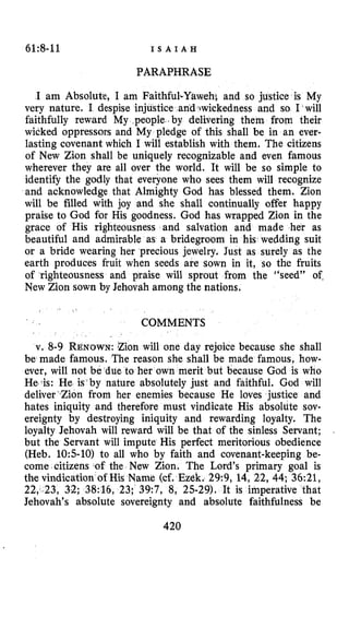 61:8-11 I S A I A H
PARAPHRASE
I am Absolute, I am Faithful. hi and SO justice is My
very nature. I despise injustice andrwickedness and so I will
faithfully reward My people .by delivering them from their
wicked oppressors and My pledge of this shall be in an ever-
lasting covenant which I will establish with them. The citizens
of New Zion shall be uniquely recognizable and even famous
wherever they are all over the world. It will be so simple to
identify the godly that everyone who sees them will recognize
and acknowledge that Almighty God has blessed them. Zion
will be filled with joy and she shall continually offer happy
praise to God for His goodness. God has wrapped Zion in the
grace of His righteousness and salvation and made her as
beautiful and admirable as a bridegroom in his wedding suit
or a bride wearing her precious jewelry. Just as surely as the
earth produces fruit when seeds are sown in it, so the fruits
of righteousness and praise will sprout from the “seed9’ of.
New Zion sown by Jehovah among the nations.
COMMENTS
v. 8-9 RENOWN:Zion will one day rejoice because she shall
be made famous. The reason she shall be made famous, how-
ever, will not be due to her own merit but because God is who
Hestis: He is‘by nature absolutely just and faithful. God will
deliver’Zion from her enemies because He loves justice and
hates iniquity and therefore must vindicate His absolute sov-
ereignty by destroying iniquity and rewarding loyalty. The
loyalty Jehovah will reward will be that of the sinless Servant;
but the Servant will impute His perfect meritorious obedience
(Heb. 105-10) to all who by faith and covenant-keeping be-
come citizens of the New Zion. The Lord’s primary goal is
the vindication of His Name (cf. Ezkk. 29:9, 14, 22, 44; 36:21,
22, ,23, 32; 38:16, 23; 39:7, 8, 25-29). It is impefative that
Jehovah’s absolute sovereignty and absolute faithfulness be
420
 