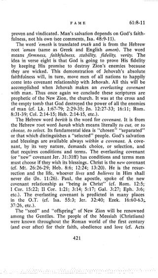 F A M E 61:8-11
proven and vindicated. Man’s salvation depends on God’s faith-
fulness, not his own (see comments, Isa. 48:9-11).
The word ’enzethis translated truth and is from the Hebrew
root ‘aman (same as Greek and English amen). The word
means firmness, faithjidness, stability, fidelity, verity The
idea in verse eight is that God is going to prove His fidelity
by keeping His promise to destroy Zion’s enemies because
they are wicked. This demonstration of Jehovah’s absolute
faithfulness will, in turn, move men of all nations to happily
come into covenant relationship with Jehovah. All this will be
accomplished when Jehovah makes an everlasting covenant
with man. Thus once again we conclude these scriptures are
prophetic of the New Zion, the church. It was at the cross and
the empty tomb that God destroyed the power of all the enemies
of man (cf. Lk. 1:67-79; 2:29-35; Jn. 12:27-33; 16:ll; Rom.
8:31-39; Col. 2:14-15; Heb. 2:14-15, etc.).
The Hebrew word berith is the word for covenant. It is from
the Hebrew root word barah which means literally to cut, or to
choose, to select. Its fundamental idea is “chosen” “separated”
or that which distinguishes a “selected” people. God’s salvation
and blessings are available always within a covenant. A cove-
nant, by its very nature, demands choice, or selection, and
that requires conditions and terms. The everlasting covenant
(or “new” covenant Jer. 31:31ff) has conditions and terms men
must choose if they wish its blessings. Christ is the new covenant
(cf. Mt. 26:26-29; Heb. 8:6; 12:24; 13:20). He is the resur-
rection and the life, whoever lives and believes in Him shall
never die (Jn. 11:26). Paul, the apostle, spoke of the new
covenant relationship as “being in Christ” (cf. Rom. 12:s;
I Cor. 15:22; I1 Cor. 1:21; 3:14; 517; Gal. 3:27; Eph. 3:6;
etc.). The everlasting covenant is predicted in many places
in the O.T. (cf. Isa. 553; Jer. 32:40; Ezek. 16:60-63;
37:26, etc.).
The “seed” and “offspring” of New Zion will be renowned
among the Gentiles. The people of the Messiah (Christians)
were known throughout the Roman world of the first century
(and ever after) for their faith, obedience and love (cf. Acts
421
 