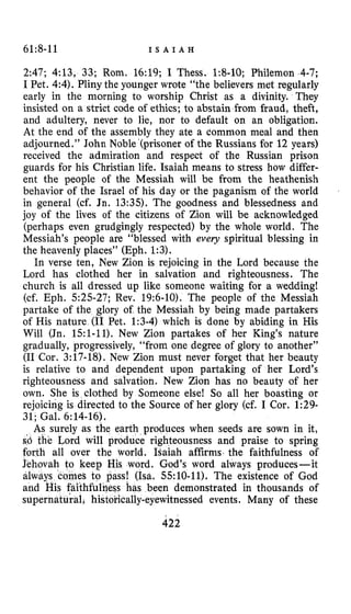 61:8-11 I S A I A H
2:47; 4:13, 33; Rom. 16:19; I Thess. 1:8-10; Philemon 4-7;
I Pet. 4:4). Pliny the younger wrote “the believers met regularly
early in the morning to worship Christ as a divinity. They
insisted on a strict code of ethics; to abstain from fraud, theft,
and adultery, never to lie, nor to default on an obligation.
At the end of the assembly they ate a common meal and then
adjourned.” John Noble‘(prisoner of the Russians for 12 years)
received the admiration and respect of the Russian prison
guards for his Christian life. Isaiah means to stress how differ-
ent the people of the Messiah will be from the heathenish
behavior of the Israel of his day or the paganism of the world
in general (cf. Jn. 13:35). The goodness and blessedness and
joy of the lives of the citizens of Zion will be acknowledged
(perhaps even grudgingly respected) by the whole world. The
Messiah’s people are “blessed with every spiritual blessing in
the heavenly places” (Eph. 1:3).
In verse ten, New Zion is rejoicing in the Lord because the
Lord has clothed her in salvation and righteousness. The
church is all dressed up like someone waiting for a wedding!
(cf. Eph. 525-27; Rev. 19:6-10). The people of the Messiah
partake of the glory of the Messiah by being made partakers
of His nature (11 Pet. 1:3-4) which is done by abiding in His
Will (Jn. 151-11). New Zion partakes of her King’s nature
gradually, progressively, “from one degree of glory to another”
(I1 Cor. 3:17-18). New Zion must never forget that her beauty
is relative to and dependent upon partaking of her Lord’s
righteousness and salvation. New Zion has no beauty of her
own. She is clothed by Someone else! So all her boasting or
rejoicing is directed to the Source of her glory (cf. I Cor. 1:29-
31; Gal. 6:14-16).
As surely as the earth produces when seeds are sown in it,
s‘d the Lord will produce righteousness and praise to spring
forth all over the world. Isaiah affirms. the faithfulness of
word. God’s word always produces-it
! (Isa. 55:lO-11). The existence of God
has been demonstrated in thousands of
ally-eyewitnessed events. Many of these
422
 