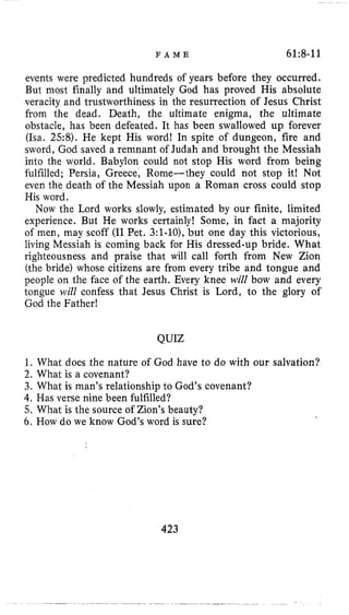 F A M E 61:8-11
events were predicted hundreds of years before they occurred.
But most finally and ultimately God has proved His absolute
veracity and trustworthiness in the resurrection of Jesus Christ
from the dead. Death, the ultimate enigma, the ultimate
obstacle, has been defeated. It has been swallowed up forever
(Isa. 258). He kept His word! In spite of dungeon, fire and
sword, God saved a remnant of Judah and brought the Messiah
into the world. Babylon could not stop His word from being
fulfilled; Persia, Greece, Rome-they could not stop it! Not
even the death of the Messiah upon a Roman cross could stop
His word.
Now the Lord works slowly, estimated by our finite, limited
experience. But He works certainly! Some, in fact a majority
of men, may scoff (I1Pet. 3:l-lo),but one day this victorious,
living Messiah is coming back for His dressed-up bride. What
righteousness and praise that will call forth from New Zion
(the bride) whose citizens are from every tribe and tongue and
people on the face of the earth. Every knee will bow and every
tongue will confess that Jesus Christ is Lord, to the glory of
God the Father!
QUIZ
1. What does the nature of God have to do with our salvation?
2. What is a covenant?
3. What is man’s relationship to God’s covenant?
4. Has verse nine been fulfilled?
5. What is the source of Zion’s beauty?
6. How do we know God’s word is sure?
423
 