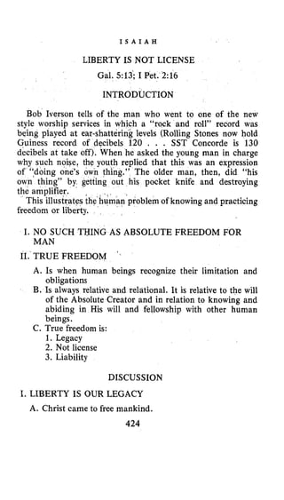 I S A I A H
LIBERTY IS NOT LICENSE
Gal. 513’;I Pet. 2:16
INTRODUCTION
Bob Iverson tells of the man who went to one of the new
style worship services in which a “rock and roll” record was
being played at ear-shatterink levels (Rolling Stones now hold
Guiness record of decibels 120 . . . SST Concorde is 130
decibels at take off). When he asked the young man in charge
why such noise, the youth replied that this was an expression
of ‘fdoing one’s own thing.” The older man, then, did “his
own thing” by getting out his pocket knife and destroying
the amplifier.
man‘problemof knowing and practicing
freedom or liberty.
This illustrates the
I. NO SUCH THING AS ABSOLUTE FREEDOM FOR
MAN
11.‘TRUE FREEDOM
A. Is when human beings recognize their limitation and
obligations
B, Is always relative and relational. It is relative to the will
of the Absolute Creator and in relation to knowing and
abiding in His will and fellowship with other human
beings.
C. True freedom is:
1. Legacy
2. Not license
3. Liability
DISCUSSION
I. LIBERTY IS OUR LEGACY
A. Christ came to free mankind.
424
 