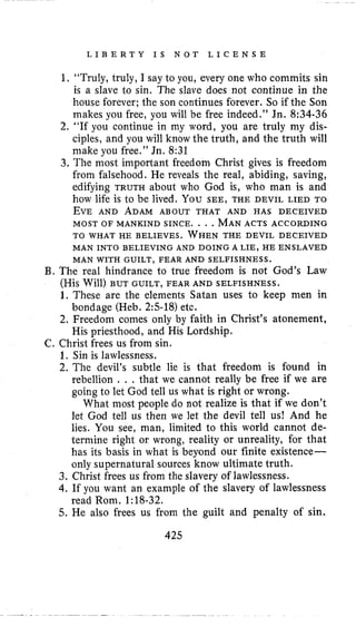 L I B E R T Y I S N O T L I C E N S E
1, “Truly, truly, I say to you, every one who commits sin
is a slave to sin. The slave does not continue in the
house forever; the son continues forever. So if the Son
makes you free, you will be free indeed.” Jn. 8:34-36
2. “If you continue in my word, you are truly my dis-
ciples, and you will know the truth, and the truth will
make you free.” Jn. 8:31
3. The most important freedom Christ gives is freedom
from falsehood. He reveals the real, abiding, saving,
edifying TRUTH about who God is, who man is and
how life is to be lived. You SEE, THE DEVIL LIED TO
EVE AND ADAM ABOUT THAT AND HAS DECEIVED
MOST OF MANKIND SINCE. . . .MANACTS ACCORDING
TO WHAT HE BELIEVES. WHENTHE DEVIL DECEIVED
MAN INTO BELIEVING AND DOING A LIE, HE ENSLAVED
MAN WITH GUILT, FEAR AND SELFISHNESS.
B. The real hindrance to true freedom is not God’s Law
(His Will) BUT GUILT, FEAR AND SELFISHNESS.
1. These are the elements Satan uses to keep men in
2. Freedom comes only by faith in Christ’s atonement,
bondage (Heb. 2:5-18)etc.
His priesthood, and His Lordship.
C. Christ frees us from sin.
1. Sin is lawlessness.
2. The devil’s subtle lie is that freedom is found in
rebellion . . . that we cannot really be free if we are
going to let God tell us what is right or wrong.
What most people do not realize is that if we don’t
let God tell us then we let the devil tell us! And he
lies. You see, man, limited to this world cannot de-
termine right or wrong, reality or unreality, for that
has its basis in what is beyond our finite existence-
only supernatural sources know ultimate truth.
3. Christ frees us from the slavery of lawlessness.
4. If you want an example of the slavery of lawlessness
5. He also frees us from the guilt and penalty of sin.
read Rom. 1:18-32.
425
 