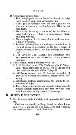 I S A I A H
D. Christ frees us from fear.
1. It is through guilt and the fear of death &ndthe judg-
ment the devil keeps men enslaved to him.
2. Christ paid our penalty, died and ,rose again and we
who are in covenant relationship with Him do not
fear death.
3. We are not driven by a motive of fear of failure to
keep God’s lay. ! ,. . that is a never-ending, never-
attaining bondage.
4. We are forgiven, freed, adopted sons and now serve
willingly from love.
5. By faith the law of love is transformed into the love of
law and almost in proportion as the law is loved, it
ceases to be felt as law at all, but privilege and bless-
ing! .
6. THE LOVE OF GODMASTERS THE CHRISTIAN,AND
THE MASTERY OF LOVE IS FOUND TO BE PERFECT
LIBERTY. I I ,
E: Christ frees ,us from inordinate love of self.
1. L. H. Marshall in his, The Challenge oj’N.T. Ethics,
says, “Jesus attributes all moral evil to the self-will
that knows not the rule of God,” page 31.
2. Selfishness enslaves us. We become incapable of
growth; we become unteachable, impenetrable, un-
loving.
3. Selfishness destroys creativeness, the ability to ap-
preciate and enjoy.
4. The selfish person imprisons himself, fetters himself,
hinders himself more than any man who has ever
been ‘imprisoned in any concentration camp.
11. LIBERTY IS NOT LICENSE.
A. God has objectively, judicially and propositionally freed
me.
God has emotionally, willingly loved me when I was
unlovely . . , and He did it in such a way that it breaks
my rebellious heart . ..and I love Him.
426
 