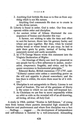 I S A I A H
2. Anything God forbids He does so to free us from any-
Anything God commands He does so to create in
D. Liberty is found in order. God is order. Our lives must
operate within order and discipline.
1. An ancient writer of Athens illustrated the con-
sequences of license and disorder this way:
A farmer, not wishing to take the time and effort
to sort his harvest, threw into his granary barley and
wheat. and $peastogether. But then, when he wanted
barley bread or wheat bread or pea soup, he had to
pick them grain by grain, instead of having them
separately stored and easily atcessible,
2. In 1776 George Mason wrote this statement into the
Virginia Dedaration of Rights:
“. ..the blessings of liberty can (not) be preserved to
any people but by a firm adherence to justice, moder-
ation, temperance, frugality, and virtue, and by fre-
quent recurrence to fundamental principles.”
Edmund Burke, British statesman 1727-1797,said:
“(Liberty) cannot exist unless a controlling power on
the will and appetite is placed somewhere; and the
less there is within, the more there must be of it with-
out.”
4. Discipline is not antagonistic to liberty. License is not
proof of freedom. The test of the greatness of liberty
is the extent to which we can obey self-imposed law.
5. As Christians we are free to move responsibly within
an orbit as wide as the revealed will of an all-knowing,
all-loving, all-true, all-holyGod.
A study in 1968, entitled “Studies i If-Esteem,” of young
men from homes where parents dem d high standards of
behavior and performance and where firm discipline was a fact
.. .findings ...”suggest. . .the development of independence
and self-reliance is ‘fostered by a well-structured, demanding
thing which is not His nature.
us the divine nature.
428
 