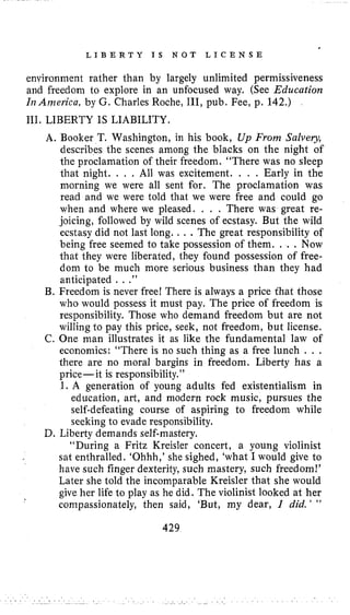 L I B E R T Y I S N O T L I C E N S E
environment rather than by largely unlimited permissiveness
and freedom to explore in an unfocused way. (See Education
Ir?Ar??erica,by G. Charles Roche, 111, pub. Fee, p. 142,)
111. LIBERTY IS LIABILITY.
A. Booker T. Washington, in his book, Up From Salvery,
describes the scenes among the blacks on the night of
the proclamation of their freedom. “There was no sleep
that night. . , . All was excitement. . . . Early in the
morning we were all sent for. The proclamation was
read and we were told that we were free and could go
when and where we pleased. . . . There was great re-
joicing, followed by wild scenes of ecstasy. But the wild
ecstasy did not last long. . . .The great responsibility of
being free seemed to take possession of them. . . . Now
that they were liberated, they found possession of free-
dom to be much more serious business than they had
anticipated . . .”
B. Freedom is never free! There is always a price that those
who would possess it must pay. The price of freedom is
responsibility. Those who demand freedom but are not
willing to pay this price, seek, not freedom, but license.
C. One man illustrates it as like the fundamental law of
economics: “There is no such thing as a free lunch . . .
there are no moral bargins in freedom. Liberty has a
price-it is responsibility.”
1. A generation of young adults fed existentialism in
education, art, and modern rock music, pursues the
self-defeating course of aspiring to freedom while
seeking to evade responsibility.
“During a Fritz Kreisler concert, a young violinist
sat enthralled. ‘Ohhh,’she sighed, ‘what I would give to
have such finger dexterity, such mastery, such freedom!’
Later she told the incomparable Kreisler that she would
give her life to play as he did. The violinist looked at her
compassionately, then said, ‘But, my dear, 1 did. ’ ”
D. Liberty demands self-mastery.
429
 