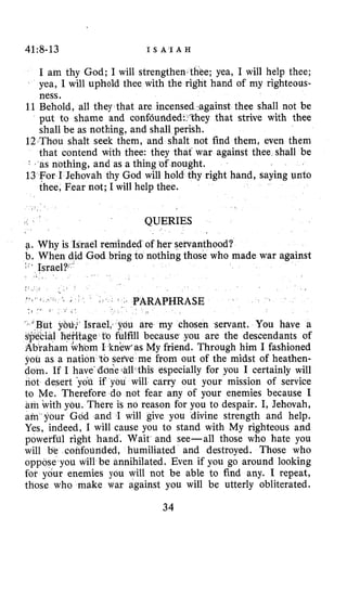 41:8-13 I S A I A H
I am thy God; I will strengthenzthee; yea, I will help thee;
yea, I will uphold thee with the right hand of my righteous-
ness.
11 Behold, all they that are incensed.against thee shall not be
put to shame and confdurid ey that strive with thee
shall be as nothing, and shall
12 Thou shalt seek them, and shalt not find them, even them
that contend with thee: they that war against thee shall be
”
as nothing, and as a thing of nought.
13 For I Jehovah thy God will hold thy right hand, saying unto
thee, Fear not; I will help thee.
QUERIES
of her servanthood?
nothing those who made war against
a. Why is Israel remin
b. When did God bri
. .
PARAPHRASE
are my chosen servant. You have a
gpecial heiitage to fulfill because you are the descendants of
Abraham whom I knew’asMy friend. Through him I fashioned
you as a nation tb sefve me from out of the midst of heathen-
dom. If I have-ddane.all-this especially for you I certainly will
not desert yof~if yau will carry out your mission of service
to Me. Therefore do not fear any of your enemies because I
am with you. There is no reason for you to despair. I, Jehovah,
am your God and I will give you divine strength and help.
Yes, indeed, I will cause you to stand with My righteous and
powerful right hand. Wait and see-all those who hate you
will b’e confounded, humiliated and destroyed. Those who
oppose you will be annihilated. Even if you go around looking
for your enemies you will not be able to find any. I repeat,
those who make war against you will be utterly obliterated.
34
 