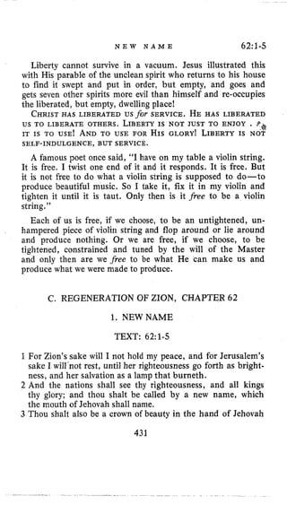 N E W N A M E 62:l-5
Liberty cannot survive in a vacuum. Jesus illustrated this
with His parable of the unclean spirit who returns to his house
to find it swept and put in order, but empty, and goes and
gets seven other spirits more evil than himself and re-occupies
the liberated, but empty, dwelling place!
CHRISTHAS LIBERATED us for SERVICE. HE HAS LIBERATED
us TO LIBERATE OTHERS. LIBERTYIS NOT JUST TO ENJOY . .**$
IT IS TO USE! ANDTO USE FOR HIS GLORY^ LIBERTYIS NOT
A famous poet once said, “I have on my table a violin string.
It is free, I twist one end of it and it responds. It is free. But
it is not free to do what a violin string is supposed to do-to
produce beautiful music. So I take it, fix it in my violin and
tighten it until it is taut. Only then is it free to be a violin
string.”
Each of us is free, if we choose, to be an untightened, un-
hampered piece of violin string and flop around or lie around
and produce nothing. Or we are free, if we choose, to be
tightened, constrained and tuned by the will of the Master
and only then are we free to be what He can make us and
produce what we were made to produce.
SELF-INDULGENCE, BUT SERVICE.
C. REGENERATION OF ZION, CHAPTER 62
1. NEWNAME
TEXT: 62~1-5
1For Zion’s sake will I not hold my peace, and for Jerusalem’s
sake I will‘not rest, until her righteousness go forth as bright-
ness, and her salvation as a lamp that burneth.
2 And the nations shall see thy righteousness, and all kings
thy glory; and thou shalt be called by a new name, which
the mouth of Jehovah shall name.
3 Thou shalt also be a crown of beauty in the hand of Jehovah
431
 