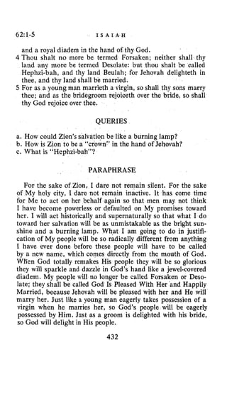 62~1-5 I S A I A H
and a royal diadem in the hand of thy God.
4 Thou shalt no more be termed Forsaken; neither shall thy
land any more be termed Desolate: but thou shalt be called
Hephzi-bah, and thy land Beulah; for Jehovah delighteth in
thee, and thy land shall be married.
5 For as a young man marrieth a virgin, so shall thy sons marry
thee; and as the bridegroom rejoiceth over the bride, so shall
thy God rejoice over thee.
QUERIES
a. How could Zion’s salvation be like a burning lamp?
b. How is Zion to be a “crown:’ in the hand of Jehovah?
c. What is “Hephziabah”?
PARAPHRASE
For the sake of Zion, I dare not remain silent. For the sake
of My holy city, I dare not remain inactive. It has come time
for Me to act on her behalf again so that men may not think
I have become powerless or defaulted on My promises toward
her. I will act historically and supernaturally so that what I do
toward her salvation will be as unmistakable as the bright sun-
shine and a burning lamp. What I am going to do in justifi-
cation of My people will be so radically different from anything
I have ever done before these people will have to be called
by a new name, which comes directly from the mouth of God.
WBen God totally remakes His people they will be so glorious
they will sparkle and dazzle in God’s hand like a jewel-covered
diadem. My people will no longer be called Forsaken or Deso-
late; they shall be called God Is Pleased With Her ‘and Happily
Married, because Jehovah will be pleased with her and He will
marry her. Just like a young man eagerly takes possession of a
virgin when he marries her, so God’s people will be eagerly
possessed by Him. Just as a groom is delighted with his bride,
so God will delight in His people.
432
 