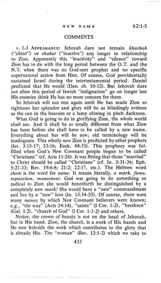 N E W N A M E 62:1-5
COMMENTS
v. 1-3 APPEARANCE:Jehovah dare not remain khashah
(“silent”) or shakat (“inactive”) any longer in relationship
to Zion. Apparently this “inactivity” and “silence” toward
Zion has to do with the long period between the O.T. and the
N,T. when there was no God-sent prophet and no specific
supernatural action from Him, Of course, God providentially
sustained Israel during the intertestamental period, Daniel
predicted that He would (Dan. ch. 10-12).But Jehovah dare
not allow this period of Jewish “indignation” go on longer lest
His enemies think He has no more concern for them.
So Jehovah will not rest again until He has made Zion so
righteous her splendor and glory will be as blindingly evident
as the sun in the heavens or a lamp shining in pitch darkness.
What God is going to do in glorifying Zion, the whole world
shall see. And it shall be so totally different from what Zion
has been before she shall have to be called by a new name.
Everything about her will be new; old terminology will be
inadequate. This wholly new Zion is predicted by other prophets
(Jer. 3:15-17;33:16; Ezek. 48:35). This prophecy was ful-
filled when God’s New Covenant people began to be called
“Christians” (cf. Acts 11:26).It was fitting that those “married”
to Christ should be called “Christians” (cf. Jn. 3:31-36;Eph.
521-33;Rev. 19:6-8;21:2;22:17,etc.). The Hebrew word
shenz is the word for name. It means literally, a mark, .fame,
reputation, monument. God was going to do something so
radical to Zion she would henceforth be distinguished by a
completely new mark! She would have a “new” commandment
and live by a “new” love (Jn. 13:34-35).Of course, there were
many names by which New Covenant believers were known;
e.g., “the way” (Acts 24:14),“saints” (I Cor. 1:2), “brethren”
(Gal. 1:2),“church of God” (I Cor. 1:l-2)and others.
Notice, the crown of beauty is not on the head of Jehovah,
but in His hand. Zion, the church, is a work of His hands and
He now beholds the work which contributes to the glory that
is already His. The “woman” (Rev. 12:l-2)which we take to
433
 