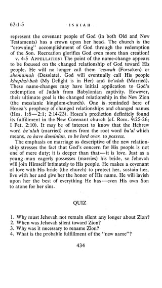 62:l-5 I S A I A H
represent the covenant people of God (in both Old and New
Testaments) has a crown upon her head. The church is the
“crowning” accomplishment of God through the redemption
of the Son. Recreation glorifies God even more than creation!
v. 4-5 APPELLATION:The point of the name-change appears
to be focused on the changed relationship of God toward His
people. He will no longer call them ‘ezuvah (Forsaken) or
shemamah (Desolate). God will eventually call His people
khephzi-bah (My Delight is in Her) and be‘uluh (Married).
These name-changes may have initial application to God’s
redemption of Judah from Babylonian captivity. However,
their ultimate goal is the changed relationship in the New Zion
(the messianic kingdom-church). One is reminded here of
Hosea’s prophecy of changed relationships and changed names
(Hos. 1:8-2: 1; 2:14-23). Hosea’s prediction definitely found
its fulfillment in the New Covenant church (cf. Rom. 9:25-26;
I Pet. 2:lO). It may be of interest to know that the Hebrew
word be‘zilah (married) comes from the root word ba‘al which
means, to have dominion, to be lord over, to possess.
The emphasis on marriage as descriptive of the new relation-
ship stresses the fact that God’s concern for His people is not
one of mere duty; it is deeper than that-it is love. Just as a
young I man eagerly possesses (marries) his bride, so Jehovah
will join Himself intimately to His people. He makes a covenant
of love with His bride (the church) to protect her, sustain her,
live with her and give her the honor of His name. He will lavish
upon her the best of everything He has-even His own Son
to atone for her sins.
QUIZ
1. Why must Jehovah not remain silent any longer about Zion?
2. When was Jehovah silent toward Zion?
3. Why was it necessary to rename Zion?
4. What is the probable fulfillment of the “new name’’?
434
 