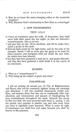 N E W N O U R I S H M E N T 62:6-9
5, How do we know the name-changing refers l o the messianic
6. Why illustrate God’s relationship to New Zion as a marriage?
kingdom?
2. NEW NOURISHMENT
TEXT: 62:6-9
6 I have set watchmen upon thy walls, 0 Jerusalem; they shall
never hold their peace day nor night: ye that are Jehovah’s
remembrancers, take ye no rest.
7 and give him no rest, till he establish, and till he make Jeru-
salem a praise in the earth.
8 Jehovah hath sworn by his right hand, and by the arm of his
strength, Surely I will no more give thy grain to be food for
thine enemies; and foreigners shall ,not drink thy new wine,
for which thou hast labored:
9 but they that have garnered it shall eat it, and praise Jehovah;
and they that have gathered it shall drink it in the courts of
my sanctuary.
QUERIES
a. What is a “remembrancer”?
b. Why bring up the subject of grain and wine?
PARAPHRASE
I will set sentries all around you, 0 City of Righteousness
and Peace; they will be constantly vigilant crying out warnings
and directions. I will also establish intercessors within you,
Zion, and instruct them that they are to continually offer sup-
plications and intercessions and prayers of thanksgiving for
your establishment throughout the earth, Jehovah has sworn
by His own Self, the most powerful oath there is, saying, I will
not permit your enemies to plunder you and take away from
you what is rightfully yours anymore. What is yours by right
of inheritance you shall have and enjoy because you shall be
forever in My presence.
435
 