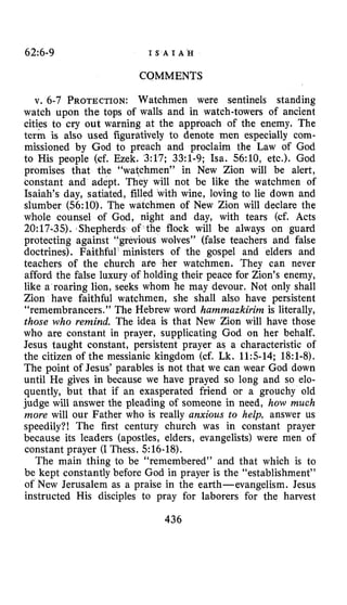 62~6-9 I S A I A H
COMMENTS
v. 6-7 PROTECTION:Watchmen were sentinels standing
watch upon the tops of walls and in watch-towers of ancient
cities to cry out warning at the approach of the enemy. The
term is also used figuratively to denote men especially com-
missioned by God to preach and proclaim the Law of God
to His people (cf. Ezek. 3:17; 33:l-9; Isa. 56:10, etc.). God
promises that the “watchmen” in New Zion will be alert,
constant and adept. They will not be like the watchmen of
Isaiah’s day, satiated, filled with wine, loving to lie down and
slumber (56:lO). The watchmen of New Zion will declare the
whole counsel of God, night and day, with tears (cf. Acts
20:17-35). ,Shepherds of the flock will be always on guard
protecting against “grevious wolves” (false teachers and false
doctrines). Faithful ministers of the gospel and elders and
teachers of the church afe her watchmen. They can never
afford the false luxury of holding their peace for Zion’s enemy,
like a roaring lion, seeks whom he may devour. Not only shall
Zion have faithful watchmen, she shall also have persistent
“remembrancers.” The Hebrew word hammazkirim is literally,
those who remind. The idea is that New Zion will have those
who are constant in prayer, supplicating God on her behalf.
Jesus taught constant, persistent prayer as a characteristic of
the citizen of the messianic kingdom (cf. Lk. 11:5-14; 18:l-8).
The point of Jesus’ parables is not that we can wear God down
until He gives in because we have prayed so long and so elo-
quently, but that if an exasperated friend or a grouchy old
judge will answer the pleading of someone in need, how much
more will our Father who is really anxious to help, answer us
speedily?! The first century church was in constant prayer
because its leaders (apostles, elders, evangelists) were men of
constant prayer (I Thess. 516-18).
The main thing to be “remembered” and that which is to
be kept constantly before God in prayer is the “establishment”
of New Jerusalem as a praise in the earth-evangelism. Jesus
instructed His disciples to pray for laborers for the harvest
436
 