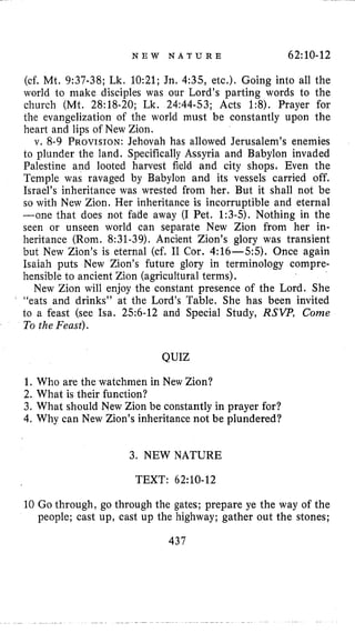 N E W N A T U R E 62:lO-12
(cf. Mt. 9:37-38; Lk. 10:21; Jn, 4:35, etc.). Going into all the
world to make disciples was our Lord’s parting words to the
church (Mt. 28:18-20; Lk. 24:44-53; Acts 1:8). Prayer for
the evangelization of the world must be constantly upon the
heart and lips of New Zion.
v. 8-9 PROVISION:Jehovah has allowed Jerusalem’s enemies
to plunder the land. Specifically Assyria and Babylon invaded
Palestine and looted harvest field and city shops, Even the
Temple was ravaged by Babylon and its vessels carried off.
Israel’s inheritance was wrested from her. But it shall not be
so with New Zion. Her inheritance is incorruptible and eternal
-one that does not fade away (I Pet. 1:3-5). Nothing in the
seen or unseen world can separate New Zion from her in-
heritance (Rom. 8:31-39). Ancient Zion’s glory was transient
but New Zion’s is eternal (cf. I1 Cor. 4:16-55). Once again
Isaiah puts New Zion’s future glory in terminology compre-
hensible to ancient Zion (agricultural terms),
New Zion will enjoy the constant presence of the Lord. She
“eats and drinks” at the Lord’s Table. She has been invited
to a feast (see Isa. 256-12 and Special Study, R S W , Come
To the Feast).
QUIZ
1. Who are the watchmen in New Zion?
2. What is their function?
3. What should New Zion be constantly in prayer for?
4. Why can New Zion’s inheritance not be plundered?
3. NEWNATURE
TEXT: 62:lO-12
10 Go through, go through the gates; prepare ye the way of the
people; cast up, cast up the highway; gather out the stones;
437
 