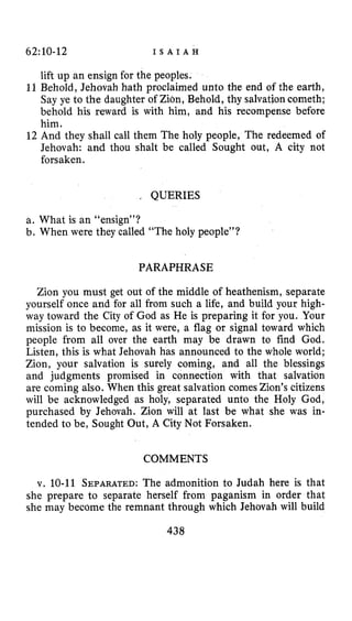 62~10-12 I S A I A H
lift up an ensign for the peoples.
11 Behold, Jehovah hath proclaimed unto the end of the earth,
Say ye to the daughter of Zion, Behold, thy salvationcometh;
behold his reward is with him, and his recompense before
him.
12 And they shall call them The holy people, The redeemed of
Jehovah: and thou shalt be called Sought out, A city not
forsaken.
, QUERIES
a. What is an “ensign”?
b. When were they called “The holy people”?
PARAPHRASE
Zion you must get out of the middle of heathenism, separate
yourself once and for all from such a life, and build your high-
way toward the City of God as He is preparing it for you. Your
mission is to become, as it were, a flag or signal toward which
people from all over the earth may be drawn to find God.
Listen, this is what Jehovah has announced to the whole world;
Zion, your salvation is surely coming, and all the blessings
and judgments promised in connection with that salvation
are coming also. When this great salvation comes Zion’s citizens
will be acknowledged as holy, separated unto the Holy God,
purchased by Jehovah. Zion will at last be what she was in-
tended to be, Sought Out, A City Not Forsaken.
COMMENTS
v. 10-11 SEPARATED:The admonition to Judah here is that
she prepare to separate herself from paganism in order that
she may become the remnant through which Jehovah will build
438
 
