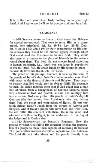 C 0 N Q U E S T 41:8-13
It is I, the Lord your Great God, holding on to your right
hand. And I say to you I will not let you go so do not be afraid.
< 1 s
COMMENTS
v. 8-10 SERVANTHOODOF ISRAEL:God chose the Hebrews
for special servanthood. They were to serve Him as a conse-
crated, holy priesthood. (cf. Ex. 195-6; Lev. 2.555; Deut.
4:s-7; 7:6-8; 14:2; 26:18-19) By their consecration to His com-
mandments they would be the human agency through which
God could send the Redeemer in human flesh. They would
also serve as witnesses to the glory of Jehovah to the nations
round about them. The Lord did not choose Israel according
to human standards, Le., Israel was not large in population
or wealth (Deut. 7:7). He chose Israel by His sovereign grace-
because He loved her (Deut. 7:8; 10:12-22).
The point of this passage, however, is to allay‘the fears of
the people of Isaiah’s day. Isaiah’s contemporaries were filled
with terror at the threats of Assyria and Babylon. They began
to despair that God would ever be able to fulfill His covenant
to them. So Isaiah reminds them that if God could take a man
like Abraham from a background of heathen idolatry, make
him a friend of God and protect, sustain and multiply him
into a nation, God can protect His people in Isaiah’s day! If
God can take that nation, from Abraham’s loins, and deliver
them from the power and temptations of Egypt, He can cer-
tainly deliver Isaiah’s Judah from the threats of Assyria and
Babylon. And if Isaiah’s people will serve God and trust Him,
He will fulfill His covenant with them. He is the same God
who was with them in Egypt, in the wilderness, in the day of
the Judges and in David’s day.
v. 11-13 SUBJUGATIONOF ISRAEL’SENEMIES:Now the
process by which God fulfills His covenant involves the prepara-
tion of a people to make them capable of receiving its fulness!
This preparation involves discipline, repentance and holiness.
The Lord did not take Moses and his people directly from
35
 