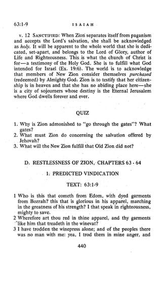 63:1-9 I S A I A H
v. 12 SANCTIFIED:When Zion separates itself from paganism
and accepts the Lord’s salvation, she shall be acknowledged
as holy. It will be apparent to the whole world that she is dedi-
cated, set-apart, and belongs to the Lord of Glory, author of
Life and Righteousness. This is what the church of Christ is
for-a testimony of the Holy God. She is to fulfill what God
intended for Israel (Ex.19:6). The world is to acknowledge
that members of New Zion consider themselves purchased
(redeemed) by Almighty God; Zion is to testify that her citizen-
ship is in heaven and that she has no abiding place here-she
is a city of sojourners whose destiny is the Eternal Jerusalem
where God dwells forever and ever.
QUIZ
1. Why is Zion admonished to “go through the gates”? What
2. What must Zion do concerning the salvation offered by
3. What will the New Zion fulfill that Old Zion did not?
gates?
Jehovah?
D. RESTLESSNESS OF ZION, CHAPTERS 63 - 64
1; PREDICTED VINDICATION
TEXT: 63~1-9
1Who is this that cometh from Edom, with dyed garments
from Bozrah? this that is glorious in his apparel, marching
in the greatness of his strength? I that speak in righteousness,
mighty to save.
2 Wherefore art thou red in thine apparel, and thy garments
&’likehim that treadeth in the winevat?
3 I have trodden the winepress alone; and of the peoples there
was no man with me: yea, I trod them in mine anger, and
440
 