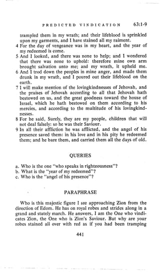 P R E D I C T E D V I N D I C A T I O N 63:l-9
trampled them in my wrath; and their lifeblood is sprinkled
upon my garments, and I have stained all my raiment.
4 For the day of vengeance was in my heart, and the year of
my redeemed is come.
5 And I looked, and there was none to help; and I wondered
that there was none to uphold: therefore mine own arm
brought salvation unto me; and my wrath, it upheld me,
6 And I trod down the peoples in mine anger, and made them
drunk in my wrath, and I poured out their lifeblood on the
earth.
7 I will make mention of the lovingkindnesses of Jehovah, and
the praises of Jehovah according to all that Jehovah hath
bestowed on us, and the great goodness toward the house of
Israel, which he hath bestowed on them according to his
mercies, and according to the multitude of his lovingkind-
nesses.
8 For he said, Surely, they are my people, children that will
not deal falsely: so he was their Saviour.
9 In all their affliction he was afflicted, and the angel of his
presence saved them: in his love and in his pity he redeemed
them; and he bare them, and carried them all the days of old.
QUERIES
a. Who is the one “who speaks in righteousness”?
b. What is the “year of my redeemed”?
c. Who is the “angel of his presence”?
PARAPHRASE
Who is this majestic figure I see approaching Zion from the
direction of Edom. He has on royal robes and strides along in a
grand and stately march. He answers, I am the One who vindi-
cates Zion, the One who is Zion’s Saviour. But why are your
robes stained all over with red as if you had been tramping
441
 