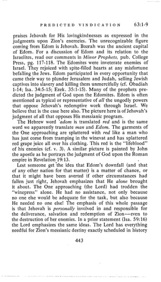 P R E D I C T E D V I N D I C A T I O N 63:1-9
praises Jehovah for His lovingkindnesses as expressed in the
judgments upon Zion’s enemeies. The unrecognizable figure
coming from Edom is Jehovah. Bozrah was the ancient capital
of Edom. For a discussion of Edom and its relation to the
Israelites, read our comments in Minor Prophets, pub. College
Press, pg. 117-118. The Edomites were inveterate enemies of
Israel. They rejoiced with spite-filled hearts at any misfortune
befalling the Jews. Edom participated in every opportunity that
came their way to plunder Jerusalem and Judah, selling Jewish
captives into slavery and killing them unmercifully (cf. Obadiah
1-14; Isa. 34:s-15; Ezek. 351-15). Many of the prophets pre-
dicted the judgment of God upon the Edomites. Edom is often
mentioned as typical or representative of all the ungodly powers
that oppose Jehovah’s redemptive work through Israel. We
believe that is the case here also. The picture here is of Jehovah’s
judgment of all that opposes His messianic program.
The Hebrew word ‘adorn is translated red and is the same
word we apparently translate man and Edom. The garments of
the One approaching are splattered with red like a man who
has just come from tramping in the winevat and has splattered
red grape juice all over his clothing. This red is the “lifeblood”
of his enemies (cf. v. 3). A similar picture is painted by John
the apostle as he portrays the judgment of God upon the Roman
empire in Revelation 19:13.
Lest someone get *the idea that Edom’s downfall (and that
of any other nation for that matter) is a matter of chance, or
that it might have been averted if other circumstances had
fallen just right, Jehovah emphasizes that He alone brought
it about. The One approaching (the Lord) had trodden the
“winepress” alone. He had no assistance, not only because
no one else would be adequate for the task, but also because
He needed no one else! The emphasis of this whole passage
is that Jehovah is persoiaally involved in and responsible for
the deliverance, salvation and redemption of Zion- even to
the destruction of her enemies. In a prior statement (Isa. 59:16)
the Lord emphasizes the same ideas. The Lord has everything
needful for Zion’s messianic destiny exactly scheduled in history
443
 