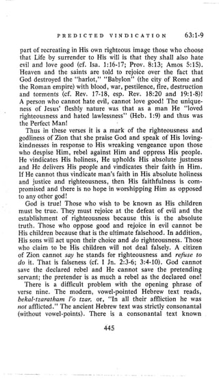 P R E D I C T E D V I N D I C A T I O N 63:1-9
part of recreating in His own righteous image those who choose
that Life by surrender to His will is that they shall also hate
evil and love good (cf. Isa. 1:16-17; Prov. 8:13; Amos 515).
Heaven and the saints are told to rejoice over the fact that
God destroyed the “harlot,” “Babylon” (the city of Rome and
the Roman empire) with blood, war, pestilence, fire, destruction
and torments (cf. Rev. 17-18, esp. Rev. 18:20 and 19:l-8)1
A person who cannot hate evil, cannot love good! The unique-
ness of Jesus’ fleshly nature was that as a man He “loved
righteousness and hated lawlessness’’ (Heb. 1:9) and thus was
the Perfect Man!
Thus in these verses it is a mark of the righteousness and
godliness of Zion that she praise God and speak of His loving-
kindnesses in response to His wreaking vengeance upon those
who despise Him, rebel against Him and oppress His people.
He vindicates His holiness, He upholds His absolute justness
and He delivers His people and vindicates their faith in Him.
If He cannot thus vindicate man’s faith in His absolute holiness
and justice and righteousness, then His faithfulness is com-
promised and there is no hope in worshipping Him as opposed
to any other god!
God is true! Those who wish to be known as His children
must be true. They must rejoice at the defeat of evil and the
establishment of righteousness because this is the absolute
truth. Those who oppose good and rejoice in evil cannot be
His children because that is the ultimate falsehood. In addition,
His sons will act upon their choice and do righteousness. Those
who claim to be His children will not deal falsely. A citizen
of Zion cannot say he stands for righteousness and refuse to
do it. That is falseness (cf. I Jn. 2:3-6; 3:4-10). God cannot
save the declared rebel and He cannot save the pretending
servant; the pretender is as much a rebel as the declared one!
There is a difficult problem with the opening phrase of
verse nine. The modern, vowel-pointed Hebrew text reads,
bekal-tzaratham Z’o tzar, or, ”In all their affliction he was
not afflicted.” The ancient Hebrew text was strictly consonantal
(without vowel-points). There is a consonantal text known
445
 