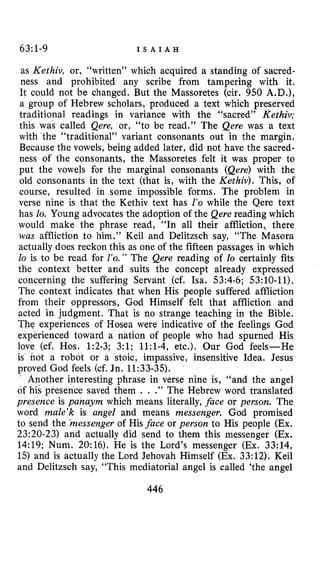 63~1-9 I S A I A H
as Kethiv, or, “written” which acquired a standing of sacred-
ness and prohibited any scribe from tampering with it.
It could not be changed. But the Masoretes (cir. 950 A.D.),
a group of Hebrew scholars, produced a text which preserved
traditional readings in variance with the “sacred” Kethiv;
this was called Qere, or, “to be read.” The Qere was a text
with ’the “traditional” variant consonants out in the margin.
Because the vowels, being added later, did not have the sacred-
ness of the consonants, the Masoretes felt it was proper to
put the vowels for the marginal consonants (Qere) with the
old consonants in the text (that is, with the Kethiv), This, of
course, resulted in some impossible forms. The problem in
verse nine is that the Kethiv text has 1’0 while the Qere text
has lo. Young advocates the adoption of the Qere reading which
would make the phrase read, “In all their affliction,, there
was affliction to him.” Keil and Delitzsch say, “The Masora
actually does reckon this as one of the fifteen passages in which
lo is to be read for 2’0. ” The Qere reading of lo certainly fits
the context better and suits the cohcept already expressed
concerning the suffering Servant (cf. Isa. 53:4-6; 53:lO-11).
The context indicates that when His people suffered affliction
from their oppressors, God Himself felt that affliction and
acted in judgment. That is no strange teaching in the Bible.
The experiences of Hosea were indicative of the feelings God
experienced toward a nation of people who had spurned His
love (cf. Hos. 1:2-3; 3:l; 1l:l-4, etc.). Our God feels-He
is not a robot or a stoic, impassive, insensitive Idea. Jesus
proved God feels (cf. Jn. 11:33-35).
other interesting phrase in verse nine is, “and the angel
of his presence saved them . . .” The Hebrew word translated
presence is panaym which means literally, face or person. The
word male’k is angel and means messenger. God promised
to send the *messengerof His face or person to His people (Ex.
23:20-23) and actually did send to them this messenger (Ex.
14:19; Num. 20:16). He is the Lord’s messenger (Ex. 33:14,
1.5)and is actually the Lord Jehovah Himself (Ex. 33:12). Keil
and Delitzsch say, “This mediatorial angel is called ‘the angel
446
 