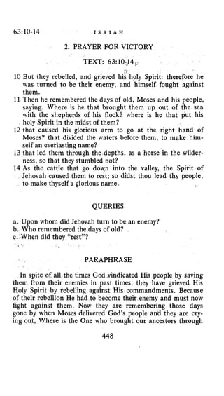 63~10-14 I S A I A H
$ 2. PRAYER FOR VICTORY
,
10 But they rebelled, and grieved his holy Spirit: therefore he
was turned to be their enemy, and himself fought against
them.
11 Then he remembered the days of old, Moses and his people,
saying, Where is he that brought them up out of the sea
with the shepherds of his flock? where is he that put his
holy Spirit in the midst of them?
12 that caused his glorious arm to go at the right hand of
Moses? that divided the waters before them, to make him-
self an everlasting name?
13 that led them through the depths, as a horse in the wilder-
ness, so that they stumbled not?
14 As the cattle that go down into the valley, the Spirit of
Jehovah caused them to rest; so didst thou lead thy people,
to make thyself a glorious name.
QUERIES
a. Upon whom did Jehovah turn to be an enemy?
b. Who remembered the.days of old?
c. When did they “rest”?
PARAPHRASE
In spite of all the times God ,vindicated His people by saving
them from their enemies in past times, they have grieved His
Holy Spirit by rebelling against His commandments. Because
of their rebellion He had to become their enemy and must now
fight against them. Now they are remembering those days
gone by when Moses delivered God’s people and they are cry-
ing out, Where is the One who brought our ancestors through
448
 