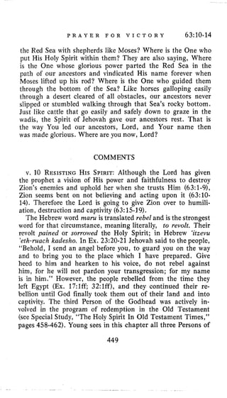P R A Y E R F O R V I C T O R Y 63:10-14
the Red Sea with shepherds like Moses? Where is the One who
put His Holy Spirit within them? They are also saying, Where
is the One whose glorious power parted the Red Sea in the
path of our ancestors and vindicated His name forever when
Moses lifted up his rod? Where is the One who guided them
through the bottom of the Sea? Like horses galloping easily
through a desert cleared of all obstacles, our ancestors never
slipped or stumbled walking through that Sea’s rocky bottom.
Just like cattle that go easily and safely down to graze in the
wadis, the Spirit of Jehovah gave our ancestors rest. That is
the way You led our ancestors, Lord, and Your name then
was made glorious. Where are you now, Lord?
COMMENTS
v. 10 RESISTINGHIS SPIRIT:Although the Lord has given
the prophet a vision of His power and faithfulness to destroy
Zion’s enemies and uphold her when she trusts Him (63:l-9),
Zion seems bent on not believing and acting upon it (63:lO-
14). Therefore the Lord is going to give Zion over to humili-
ation, destruction and captivity (63:15-19).
The Hebrew word mum is translated rebel and is the strongest
word for that circumstance, meaning literally, to revolt. Their
revolt pained or sorrowed the Holy Spirit; in Hebrew ‘itzevu
‘eth-muchkudesho. In Ex. 23:20-21 Jehovah said to the people,
“Behold, I send an angel before you, to guard you on the way
and to bring you to the place which I have prepared. Give
heed to him and hearken to his voice, do not rebel against
him, for he will not pardon your transgression; for my name
is in him.’’ However, the people rebelled from the time they
left Egypt (Ex. 17:lff; 32:1ff), and they continued their re-
bellion until God finally took them out of their land and into
captivity. The third Person of the Godhead was actively in-
volved in the program of redemption in the Old Testament
(see Special Study, “The Holy Spirit In Old Testament Times,”
pages 458-462). Young sees in this chapter all three Persons of
449
 
