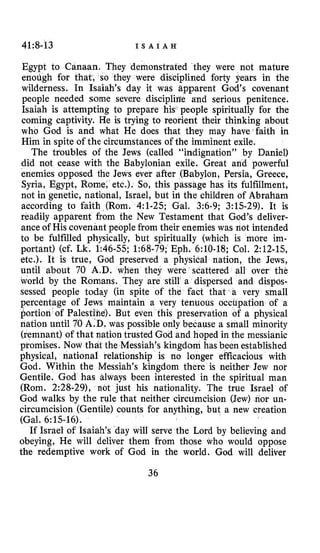 41:8-63 I S A I A H
Egypt to Canaan. They demonstrated they were not mature
enoLigh for that, so they were disciplined forty years in the
wilderness. In Isaiah’s day it was Bpparent God’s covenant
people needed some severe discipliae a-nd serious penitence.
Isaiah is attempting to prepare his people spiritually for the
coming captivity. He is trying to reorient their thinking about
who God is and what He does that they may have faith in
Him in spite of the circumstances of the imminent exile.
The troubles of the Jews (called “indignation” by Daniel)
did not cease with the Babylonian exile. Great and powerful
enemies opposed the Jews ever after (Babylon, Persia, Greece,
Syria, Egypt, Rome, etc.). So, this passage has its fulfillment,
not in genetic, national, Israel, but iri the children of Abraham
according to faith (Rom. 4:l-25; Gal. 3:6-9; 3:15-29). It is
readily apparent from the New Testament that God’s deliver-
ance of His covenant people from their enemies was not intended
to be fulfilled physically, but spiritually (which is more im-
portant) (cf. Lk. 1:46-55; 1:68-79;Eph. 6:lO-18; Col. 2:12-65,
etc.). It is true, God preserved a physical nation, the Jews,
until about 70 A D . when they were scattered all over the
korld by the Romans. They are still a dispersed and dispos-
sessed people today (in spite of the fact that a very small
percentage of Jews maintain a very tenuous occtnpation of a
portion of Palestihe). s preservation of a physical
nation until 70 A D , was possible only because a small minority
(remnant) of that nation trusted God and hoped in the messianic
promises. Now that the Messiah’s kingdom has been established
physical, national relationship is no longer efficacious with
God. Within the Messiah’s kingdom there is neither Jew nor
Gentile. God has always been interested in the spiritual
(Rorn. 2:28-29), not just his nationality. The true Isra
God walks by the rule that neither circumcision (Jew) nor un-
circumcision (Gentile) counts for anything, but a new creation
(Gal. 6:lS-16).
If Israel of Isaiah’s day will serve the Lord by believing and
obeying, He will deliver them from those who would oppose
the redemptive work of God in the world. God will deliver
36
 